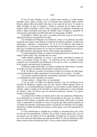 101

XVI
El mes de mayo llegaba a su fin, y desde varías semanas, el conde Jacques
guardaba cama. Jamás se había visto a un hombre más miserable; jamás criatura
humana alguna había descendido más bajo en la escala de los seres. El cuerpo se
había encogido; la piel se arrugaba, y desde la comisura de los labios hasta el
mentón, parecía extendida, como si fuese a romperse; los párpados, hinchados por
arriba y abajo, mostraban unas líneas de fibrillas rojas; la lengua se agrietaba: en
consecuencia, presentaba una dificultad cada vez más grande en hablar.
Se prohibió a Thérèse que viese a su padre, por temor a que el viejo hiciese
algún gesto obsceno en presencia de su hija.
Los habitantes del Périgord y de Lilmousin, tienen, en su dialecto, una triple
expresión muy intensa, para traducir el estado de los árboles enfermos: un árbol esta
«quebrado», «abatido» o «destrozado». Al ver al Sr. de Mauval, observando la
decrepitud de esa estructura humana, los desórdenes de esa imaginación, se podía
decir que el senador presentaba a la vez todos los síntomas mórbidos de los sauces y
los robles llamados a desaparecer de los verdes bosques que deshonran.
El estaba quebrado, helado, en cuanto a la fatiga general de los miembros: una
sangre viciada, pobre, fría, circulaba por sus venas.
Estaba abatído, aplastado, en cuanto a sus manías, moviéndose siempre en
torno a los mismos círculos de ideas, – su verborrea sin fin, sin sentido, se podía
comparar a los innumerable circunferencias en los que se vierte y se pierde la savia
de los nogales carcomidos por los parásitos.
Finalmente estaba destrozado: su cerebro estallaba por todas partes, su cuerpo
se rompía, así como los árboles interiormente tocados por el rayo.
El Sr. de Mauval, envuelto en un pijama, tocado con un gorro de seda negro,
se arrastraba hasta un sillón, apoyándose en los hombros de su esposa – la mártir.
Los doctores acudían al palacete, auscultaban al paciente, le tomaban el pulso,
y a continuación se iban, diciendo a la condesa:
–¡Valor, señora!... ¡Tenga valor, va a necesitarlo!
Y eso era todo. El médico de cabecera familiar y los tres profesores de la
Facultad de Medicina, elegidos entre los más ilustres, habían agotado todos los
fármacos, y si no abandonaban por completo a su rico cliente, a punto estaban ya de
redactar, según el código de los herederos, la última medicación, la receta llamada
de «júbilo», como los huesos que los carniceros generosos ofrecen a los perros
errantes y desesperados.
La condesa Julia velaba a su marido, noche y día. Las espantosas exhalaciones
de la habitación no la hacían huir. Solo ella permanecía allí, pues los criados, ni
siquiera el fiel Antoine, se paraban ante la puerta del cuarto. Ella lavaba a su pobre
viejo, lo enjabonaba, lo peinaba, lo vestía y no quería que nadie pudiese quejarse de
un trabajo tan agotador, rechazando incluso la ayuda de las hermanas de la caridad,
enfermeras, siempre pensando que Jacques curaría undía, y que ella seguramente lo
salvase sola.
El viejo infantilizado se colgaba de sus faldas; se arrastraba hacia ella, como
un bebe que está aprendiendo a caminar. Sin su Julia, él tenía miedo; ella ya no era
una esposa; era una madre; era el ser admirable, el orgullo de la creación, la mujer
tres veces santa que nada fatiga, que nada puede abatir. Sí, ella era realmente la gran
dama, como la rama de hiedra que sufre, se seca y muere donde está aferrada!

 