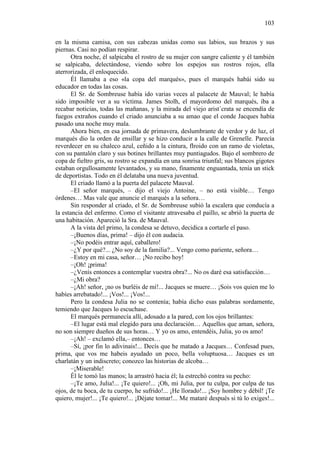103
en la misma camisa, con sus cabezas unidas como sus labios, sus brazos y sus
piernas. Casi no podían respirar.
Otra noche, él salpicaba el rostro de su mujer con sangre caliente y él también
se salpicaba, delectándose, viendo sobre los espejos sus rostros rojos, ella
aterrorizada, él enloquecido.
Él llamaba a eso «la copa del marqués», pues el marqués habái sido su
educador en todas las cosas.
El Sr. de Sombreuse había ido varias veces al palacete de Mauval; le había
sido imposible ver a su víctima. James Stolh, el mayordomo del marqués, iba a
recabar noticias, todas las mañanas, y la mirada del viejo arist´crata se encendía de
fuegos extraños cuando el criado anunciaba a su amao que el conde Jacques había
pasado una noche muy mala.
Ahora bien, en esa jornada de primavera, deslumbrante de verdor y de luz, el
marqués dio la orden de ensillar y se hizo conducir a la calle de Grenelle. Parecía
reverdecer en su chaleco azul, ceñido a la cintura, flroido con un ramo de violetas,
con su pantalón claro y sus botines brillantes muy puntiagudos. Bajo el sombrero de
copa de fieltro gris, su rostro se expandía en una sonrisa triunfal; sus blancos gigotes
estaban orgullosamente levantados, y su mano, finamente enguantada, tenía un stick
de deportistas. Todo en él delataba una nueva juventud.
El criado llamó a la puerta del palacete Mauval.
–El señor marqués, – dijo el viejo Antoine, – no está visible… Tengo
órdenes… Mas vale que anuncie el marqués a la señora…
Sin responder al criado, el Sr. de Sombreuse subió la escalera que conducía a
la estancia del enfermo. Como el visitante atravesaba el paillo, se abrió la puerta de
una habitación. Apareció la Sra. de Mauval.
A la vista del primo, la condesa se detuvo, decidica a cortarle el paso.
–¡Buenos días, prima! – dijo él con audacia.
–¡No podéis entrar aquí, caballero!
–¿Y por qué?... ¿No soy de la familia?... Vengo como pariente, señora…
–Estoy en mi casa, señor… ¡No recibo hoy!
–¡Oh! ¡prima!
–¿Venís entonces a contemplar vuestra obra?... No os daré esa satisfacción…
–¿Mi obra?
–¡Ah! señor, ¡no os burléis de mí!... Jacques se muere… ¡Sois vos quien me lo
habíes arrebatado!... ¡Vos!... ¡Vos!...
Pero la condesa Julia no se contenía; había dicho esas palabras sordamente,
temiendo que Jacques lo escuchase.
El marqués permanecía allí, adosado a la pared, con los ojos brillantes:
–El lugar está mal elegido para una declaración… Aquellos que aman, señora,
no son siempre dueños de sus horas… Y yo os amo, entendéis, Julia, yo os amo!
–¡Ah! – exclamó ella,– entonces…
–Sí, ¡por fin lo adivinais!... Decís que he matado a Jacques… Confesad pues,
prima, que vos me habeis ayudado un poco, bella voluptuosa… Jacques es un
charlatán y un indiscreto; conozco las historias de alcoba…
–¡Miserable!
Él le tomó las manos; la arrastró hacia él; la estrechó contra su pecho:
–¡Te amo, Julia!... ¡Te quiero!... ¡Oh, mi Julia, por tu culpa, por culpa de tus
ojos, de tu boca, de tu cuerpo, he sufrido!... ¡He llorado!... ¡Soy hombre y débil! ¡Te
quiero, mujer!... ¡Te quiero!... ¡Déjate tomar!... Me mataré después si tú lo exiges!...

 