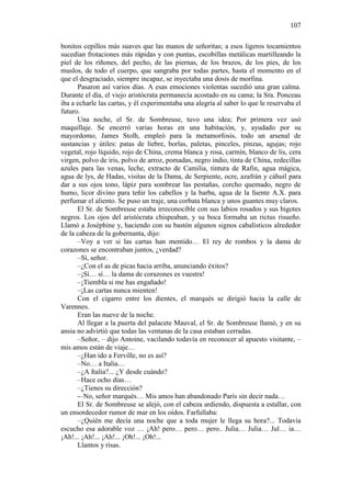 107
bonitos cepillos más suaves que las manos de señoritas; a esos ligeros tocamientos
sucedían frotaciones más rápidas y con puntas, escobillas metálicas martilleando la
piel de los riñones, del pecho, de las piernas, de los brazos, de los pies, de los
muslos, de todo el cuerpo, que sangraba por todas partes, hasta el momento en el
que el desgraciado, siempre incapaz, se inyectaba una dosis de morfina.
Pasaron así varios días. A esas emociones violentas sucedió una gran calma.
Durante el día, el viejo aristócrata permanecía acostado en su cama; la Sra. Ponceau
iba a echarle las cartas, y él experimentaba una alegría al saber lo que le reservaba el
futuro.
Una noche, el Sr. de Sombreuse, tuvo una idea; Por primera vez usó
maquillaje. Se encerró varias horas en una habitación, y, ayudado por su
mayordomo, James Stolh, empleó para la metamorfosis, todo un arsenal de
sustancias y útiles: patas de liebre, borlas, paletas, pinceles, pinzas, agujas; rojo
vegetal, rojo líquido, rojo de China, crema blanca y rosa, carmín, blanco de lis, cera
virgen, polvo de iris, polvo de arroz, pomadas, negro indio, tinta de China, redecillas
azules para las venas, leche, extracto de Camilia, tintura de Rafin, agua mágica,
agua de lys, de Hadas, visitas de la Dama, de Serpiente, ocre, azafrán y cáhuil para
dar a sus ojos tono, lápiz para sombrear las pestañas, corcho quemado, negro de
humo, licor divino para teñir los cabellos y la barba, agua de la fuente A.X. para
perfumar el aliento. Se puso un traje, una corbata blanca y unos guantes muy claros.
El Sr. de Sombreuse estaba irreconocible con sus labios rosados y sus bigotes
negros. Los ojos del aristócrata chispeaban, y su boca formaba un rictus risueño.
Llamó a Josèphine y, haciendo con su bastón algunos signos cabalísticos alrededor
de la cabeza de la gobernanta, dijo:
–Voy a ver si las cartas han mentido… El rey de rombos y la dama de
corazones se encontraban juntos, ¿verdad?
–Sí, señor.
–¿Con el as de picas hacia arriba, anunciando éxitos?
–¡Sí… sí… la dama de corazones es vuestra!
–¡Tiembla si me has engañado!
–¡Las cartas nunca mienten!
Con el cigarro entre los dientes, el marqués se dirigió hacia la calle de
Varennes.
Eran las nueve de la noche.
Al llegar a la puerta del palacete Mauval, el Sr. de Sombreuse llamó, y en su
ansia no advirtió que todas las ventanas de la casa estaban cerradas.
–Señor, – dijo Antoine, vacilando todavía en reconocer al apuesto visitante, –
mis amos están de viaje…
–¿Han ido a Ferville, no es así?
–No… a Italia…
–¿A Italia?... ¿Y desde cuándo?
–Hace ocho días…
–¿Tienes su dirección?
-–No, señor marqués… Mis amos han abandonado París sin decir nada…
El Sr. de Sombreuse se alejó, con el cabeza ardiendo, dispuesta a estallar, con
un ensordecedor rumor de mar en los oídos. Farfullaba:
–¿Quién me decía una noche que a toda mujer le llega su hora?... Todavía
escucho esa adorable voz … ¡Ah! pero… pero… pero.. Julia… Julia… Jul… ia…
¡Ah!... ¡Ah!... ¡Ah!... ¡Oh!... ¡Oh!...
Llantos y risas.

 
