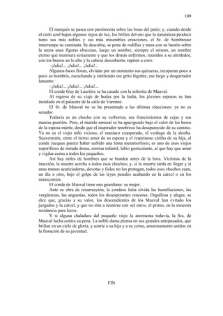 109
El marqués se pasea con parsimonia sobre las losas del patio; y, cuando desde
el cielo azul bajan algunos rayos de luz, los brillos del oro que la naturaleza produce
tanto sus más nobles y sus más miserables creaciones, el Sr. de Sombreuse
interrumpe su caminata. Se descubre, se pone de rodillas y traza con su bastón sobre
la arena unas figuras obscenas, luego un nombre, siempre el mismo, un nombre
eterno que murmura seriamente y que los demás enfermos, reunidos a su alrededor,
con los brazos en lo alto y la cabeza descubierta, repiten a coro:
–¡Julia!... ¡Julia!... ¡Julia!...
Algunos locos lloran, olvidan por un momento sus quimeras, recuperan poco a
poco su hombría, escuchando y emitiendo ese grito lúgubre, ese largo y desgarrador
lamento:
–¡Julia!... ¡Julia!... ¡Julia!...
El conde Guy de Laurière se ha casado con la señorita de Mauval.
Al regreso de su viaje de bodas por la India, los jóvenes esposos se han
instalado en el palacete de la calle de Varenne.
El Sr. de Mauval no se ha presentado a las últimas elecciones: ya no es
senador.
Todavía es un chocho con su verborrea, sus fruncimientos de cejas y sus
manías pueriles. Pero, el marido sensual se ha apaciguado bajo el calor de los besos
de la esposa mártir, desde que el inspirador tenebroso ha desaparecido de su camino.
Ya no es el viejo niño vicioso, el maníaco exasperado, el verdugo de la alcoba.
Suavemente, entre el tierno amor de su esposa y el respetuoso cariño de su hija, el
conde Jacques parece haber sufrido una lenta metamorfosis; es uno de esos viejos
soporíferos de mirada átona, sonrisa infantil, labio gesticulante, al que hay que amar
y vigilar como a todos los pequeños.
Así hay miles de hombres que se hunden antes de la hora. Víctimas de la
inacción, la muerte acecha a todos esos chochos; y, si la muerte tarda en llegar y si
unas manos acariciadoras, devotas y fieles no los protegen, todos esos chochos caen,
un día u otro, bajo el golpe de las leyes penales acabando en la cárcel o en los
manicomios.
El conde de Mauval tiene una guardiana: su mujer.
Ante su obra de resurrección, la condesa Julia olvida las humillaciones, las
vergüenzas, las angustias, todos los desesperantes rencores. Orgullosa y alegre, se
dice que, gracias a su valor, los descendientes de los Mauval han evitado los
juzgados y la cárcel, y que no irán a reunirse con «el otro», el primo, en la siniestra
residencia para locos.
Y si alguna chaladura del pequeño viejo la atormenta todavía, la Sra. de
Mauval lucha contra su pena. La noble dama piensa en sus grandes antepasados, que
brillan en un cielo de gloria, y sonríe a su hija y a su yerno, amorosamente unidos en
la floración de su juventud.

FIN

 