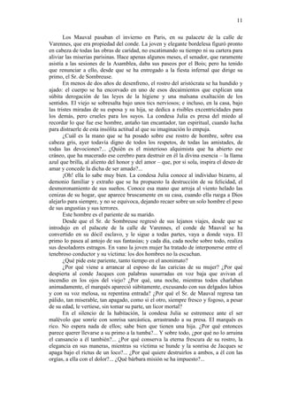 11
Los Mauval pasaban el invierno en Paris, en su palacete de la calle de
Varennes, que era propiedad del conde. La joven y elegante bordelesa figuró pronto
en cabeza de todas las obras de caridad, no escatimando su tiempo ni su cartera para
aliviar las miserias parisinas. Hace apenas algunos meses, el senador, que raramente
asistía a las sesiones de la Asamblea, daba sus paseos por el Bois; pero ha tenido
que renunciar a ello, desde que se ha entregado a la fiesta infernal que dirige su
primo, el Sr. de Sombreuse.
En menos de dos años de desenfreno, el rostro del aristócrata se ha hundido y
ajado: el cuerpo se ha encorvado en uno de esos decaimientos que explican una
súbita derogación de las leyes de la higiene y una malsana exaltación de los
sentidos. El viejo se sobresalta bajo unos tics nerviosos; e incluso, en la casa, bajo
las tristes miradas de su esposa y su hija, se dedica a risibles excentricidades para
los demás, pero crueles para los suyos. La condesa Julia es presa del miedo al
recordar lo que fue ese hombre, antaño tan encantador, tan espiritual, cuando lucha
para distraerle de esta insólita actitud al que su imaginación lo empuja.
¿Cuál es la mano que se ha posado sobre ese rostro de hombre, sobre esa
cabeza gris, ayer todavía digno de todos los respetos, de todas las amistades, de
todas las devociones?... ¿Quién es el misterioso alquimista que ha abierto ese
cráneo, que ha macerado ese cerebro para destruir en él la divina esencia – la llama
azul que brilla, al aliento del honor y del amor – que, por si sola, inspira el deseo de
amar y concede la dicha de ser amado?...
¡Oh! ella lo sabe muy bien. La condesa Julia conoce al individuo bizarro, al
demonio familiar y extraño que se ha propuesto la destrucción de su felicidad, el
desmoronamiento de sus sueños. Conoce esa mano que arroja al viento helado las
cenizas de su hogar, que aparece bruscamente en su casa, cuando ella ruega a Dios
alejarlo para siempre, y no se equivoca, dejando recaer sobre un solo hombre el peso
de sus angustias y sus terrores.
Este hombre es el pariente de su marido.
Desde que el Sr. de Sombreuse regresó de sus lejanos viajes, desde que se
introdujo en el palacete de la calle de Varennes, el conde de Mauval se ha
convertido en su dócil esclavo, y le sigue a todas partes, vaya a donde vaya. El
primo lo pasea al antojo de sus fantasías; y cada día, cada noche sobre todo, realiza
sus desoladores estragos. En vano la joven mujer ha tratado de interponerse entre el
tenebroso conductor y su víctima: los dos hombres no la escuchan.
¿Qué pide este pariente, tanto tiempo en el anonimato?
¿Por qué viene a arrancar al esposo de las caricias de su mujer? ¿Por qué
despierta al conde Jacques con palabras susurradas en voz baja que avivan el
incendio en los ojos del viejo? ¿Por qué, una noche, mientras todos charlaban
animadamente, el marqués apareció súbitamente, excusando con sus delgados labios
y con su voz melosa, su repentina entrada? ¿Por qué el Sr. de Mauval regresa tan
pálido, tan miserable, tan apagado, como si el otro, siempre fresco y fogoso, a pesar
de su edad, le vertiese, sin tomar su parte, un licor mortal?
En el silencio de la habitación, la condesa Julia se estremece ante el ser
malévolo que sonríe con sonrisa sarcástica, arrastrando a su presa. El marqués es
rico. No espera nada de ellos; sabe bien que tienen una hija. ¿Por qué entonces
parece querer llevarse a su primo a la tumba?... Y sobre todo, ¿por qué no lo arruina
el cansancio a él también?... ¿Por qué conserva la eterna frescura de su rostro, la
elegancia en sus maneras, mientras su víctima se hunde y la sonrisa de Jacques se
apaga bajo el rictus de un loco?... ¿Por qué quiere destruirlos a ambos, a él con las
orgías, a ella con el dolor?... ¿Qué bárbara misión se ha impuesto?...

 