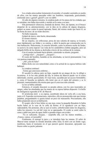 14
Los criados atravesaban lentamente el corredor; el senador caminaba en medio
de ellos, con las manos apoyadas sobre sus hombros, tropezando, gesticulando,
emitiendo unos «¡gnouf! ¡gnouf!» con voz débil.
Al cabo de algunos minutos, la condesa pudo oír los pasos de los cridados que
se retiraban, tras haber desvestido y metido en la cama a su amo.
Ella permaneció silenciosa, tratando de dormir. Pero, de repente, en el brusco
despertar de su adormecimiento, con la idea en la cabeza de alguna desgracia,
golpeó su mano contra la pared tapizada; llamó, del mismo modo que hacía él, en
las horas de amor, de un modo discreto.
No hubo respuesta.
Golpeó de nuevo, más fuerte, desazonada.
El mismo silencio.
De un impulso, sin reflexionar, presa de una valentía de esposa, se levantó,
puso rápidamente sus faldas y su camisa, y abrió la puerta que comunicaba con la
otra habitación. Dulcemente, el corazón latiendo, como la primera noche de bodas,
se acercó a la cama nupcial. Las velas de los candelabros estaban apagadas, pero un
delgado hilillo de luz diurna se deslizaba a través de las cortinas de la ventana.
Con el cuerpo inclinado hacia delante, reteniendo su aliento, preguntó:
–¿Amigo mío?... ¿Jacques?... ¿Jacques?...
El rostro del hombre, hundido en las almohadas, se movió penosamente. Una
voz pastosa respondió:
–¡Ah! ¿eres tú Julia?
Había dicho eso con naturalidad, como si la actitud de su esposa hubiese sido
habitual.
La condesa continuó:
–Temía que estuvieses enfermo…
Él sacudió la cabeza; pero un hipo, seguido de un ataque de tos, lo obligó a
levantarse. A la luz más grande del día, la señora de Mauval puedo ver el rostro
deformado, enorme, gesticulante. El viejo tosía, sacudido por un acceso formidable;
y, como él buscaba su pañuelo, ella tomó uno en el cajón del armario y se lo
presentó, manteniéndolo ella misma para que él estuviese más cómodo.
La tos se había calmado.
Entonces, el senador descansó su pesada cabeza, con los ojos inyectados en
sangre, sobre las almohadas que las manos de su esposa habían dispuesto. Un brillo
de inteligencia regresaba al Sr. de Mauval.
El aristócrata miró a su esposa, asombrado ahora de verla allí, a esa hora,
junto a él. Esperaba recriminaciones, reproches; ella no pronunciaba más que tiernas
palabras, preguntándole si quería tomar un poco de manzanilla. Precisamente, ella
había preparado una en su habitación.
Él aceptó; ella le hizo beber en una taza, como la pequeña Beaudoin le había
hecho beber en la casa de la calle de Roma; él lo agradeció con un hipo,
salpicándola. Sin protestar, ella se secó el rostro, sobrellevando todos los disgustos,
todos los rencores. La sed del viejo no se apaciguaba. El conde se sentó sobre la
cama y pidió una jarra de agua; bebió a grandes tragos con avidez.
–Ya es suficiente, Jacques, – suspiraba ella, con las manos tendidas… –
¡Vamos, vamos, sé razonable!
Finalmente, él entregó la jarra y se introdujo bajo las mantas. El señor de
Mauval tenía siempre la mirada detenida sobre Julia; la miró con un fondo vago,
tenebroso, hasta el momento en el que pareció querer descansar, apoyando sus
brazos sobre su pecho jadeante.

 