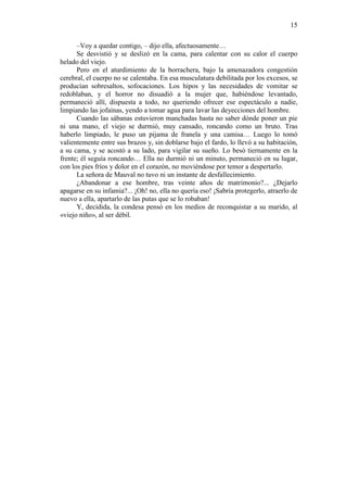15
–Voy a quedar contigo, – dijo ella, afectuosamente…
Se desvistió y se deslizó en la cama, para calentar con su calor el cuerpo
helado del viejo.
Pero en el aturdimiento de la borrachera, bajo la amenazadora congestión
cerebral, el cuerpo no se calentaba. En esa musculatura debilitada por los excesos, se
producían sobresaltos, sofocaciones. Los hipos y las necesidades de vomitar se
redoblaban, y el horror no disuadió a la mujer que, habiéndose levantado,
permaneció allí, dispuesta a todo, no queriendo ofrecer ese espectáculo a nadie,
limpiando las jofainas, yendo a tomar agua para lavar las deyecciones del hombre.
Cuando las sábanas estuvieron manchadas hasta no saber dónde poner un pie
ni una mano, el viejo se durmió, muy cansado, roncando como un bruto. Tras
haberlo limpiado, le puso un pijama de franela y una camisa… Luego lo tomó
valientemente entre sus brazos y, sin doblarse bajo el fardo, lo llevó a su habitación,
a su cama, y se acostó a su lado, para vigilar su sueño. Lo besó tiernamente en la
frente; él seguía roncando… Ella no durmió ni un minuto, permaneció en su lugar,
con los pies fríos y dolor en el corazón, no moviéndose por temor a despertarlo.
La señora de Mauval no tuvo ni un instante de desfallecimiento.
¿Abandonar a ese hombre, tras veinte años de matrimonio?... ¿Dejarlo
apagarse en su infamia?... ¡Oh! no, ella no quería eso! ¡Sabría protegerlo, atraerlo de
nuevo a ella, apartarlo de las putas que se lo robaban!
Y, decidida, la condesa pensó en los medios de reconquistar a su marido, al
«viejo niño», al ser débil.

 