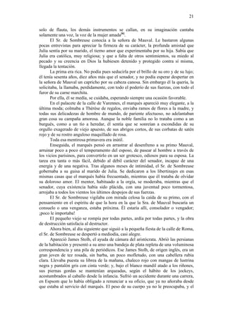 21
solo de flauta, los demás instrumentos se callan, en su imaginación cantaba
solamente una voz, la voz de la mujer amada[6].
El Sr. de Sombreuse conocía a la señora de Mauval. Le bastaron algunas
pocas entrevistas para apreciar la firmeza de su carácter, la profunda amistad que
Julia sentía por su marido, el tierno amor que experimentaba por su hija. Sabía que
Julia era católica, muy religiosa; y que a falta de otros sentimientos, su miedo al
pecado y su creencia en Dios la hubiesen detenido y protegido contra sí misma,
llegada la tentación.
La prima era rica. No podía pues seducirla por el brillo de su oro y de su lujo;
él tenía sesenta años, diez años más que el senador, y no podía esperar despertar en
la señora de Mauval un capricho por su cabeza canosa. Sin embargo él la quería, la
solicitaba, la llamaba, perdidamente, con todo el poderío de sus fuerzas, con todo el
furor de su carne marchita.
Por ella, él se medía, se cuidaba, esperando siempre una ocasión favorable.
En el palacete de la calle de Varennes, el marqués apareció muy elegante, a la
última moda; colmaba a Thérèse de regalos, enviaba ramos de flores a la madre, y
todas sus delicadezas de hombre de mundo, de pariente afectuoso, no adelantaban
gran cosa su campaña amorosa. Aunque la noble familia no lo trataba como a un
burgués, como a un tío a heredar, él sentía que se sonreían a escondidas de su
orgullo exagerado de viejo apuesto, de sus abrigos cortos, de sus corbatas de satén
rojo y de su rostro anguloso maquillado de rosa.
Toda esa mentirosa primavera era inútil.
Enseguida, el marqués pensó en arrastrar al desenfreno a su primo Mauval,
arruinar poco a poco el temperamento del esposo, de pasear al hombre a través de
los vicios parisinos, para convertirlo en un ser grotesco, odiosos para su esposa. La
tarea era tanta o más fácil, debido al débil carácter del senador, incapaz de una
energía y de una negativa. Tras algunos meses de intimidad, el Sr. de Sombreuse
gobernaba a su guisa al marido de Julia. Se dedicaron a los libertinajes en esas
mismas casas que el marqués había frecuentado, mientras que él trataba de olvidar
su doloroso amor. El mentor, habituado a la orgía, se moderaba, mientras que el
senador, cuya existencia había sido plácida, con una juventud poco tormentosa,
arrojaba a todos los vientos los últimos despojos de sus fuerzas.
El Sr. de Sombreuse vigilaba con mirada celosa la caída de su primo, con el
pensamiento en el espíritu de que la hora en la que la Sra. de Mauval buscaría un
consuelo o una venganza, estaba próxima. Él estaría allí, consolador o vengador;
¡poco le importaba!
El pequeño viejo se rompía por todas partes, ardía por todas partes, y la obra
de destrucción satisfacía al destructor.
Ahora bien, al día siguiente que siguió a la pequeña fiesta de la calle de Roma,
el Sr. de Sombreuse se despertó a mediodía, casi alegre.
Apareció James Stolh, el ayuda de cámara del aristócrata. Abrió las persianas
de la habitación y presentó a su amo una bandeja de plata repleta de una voluminosa
correspondencia y una pila de periódicos. Ese James Stolh, de origen inglés, era un
gran joven de tez rosada, sin barba, un poco mofletudo, con una cabellera rubia
clara. Llevaba puesta su librea de la mañana, chaleco rojo con mangas de lustrina
negra y pantalón gris con cinta verde; y, bajo el blanco mandil atado a los riñones,
sus piernas gordas se mantenían arqueadas, según el hábito de los jockeys,
acostumbrados al caballo desde la infancia. Sufrió un accidente durante una carrera,
en Espsom que lo había obligado a renunciar a su oficio, que ya no añoraba desde
que estaba al servicio del marqués. El peso de su cuerpo ya no le preocupaba, y el

 