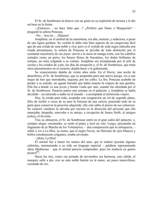 23
El Sr. de Sombreuse la detuvo con un gesto en su explosión de ternura y le dio
un beso en la frente.
–¿Entonces… no hace falta que…? ¿Preferís que llame a Marguerite? –
preguntó la señora Ponceau.
–No… hoy no… ¡Déjame!
Joséphine, en el umbral de la cuarentena, era alta, morena, y seductora, a pesar
de una ligera gordura. Su vestido le daba más bien aspecto de un casquivana fácil
que de una criada de casa noble y rica; pero si el vestido de seda negra indicaba una
criada presuntuosa, la señora de Ponceau se privaba de toda distinción por el
constante muestrario de sus joyas: servía a la mesa en manga corta, con los cabellos
cortados como un perro, los brazos llenos de brazaletes, los dedos brillantes de
sortijas, un reloj colgando a su cintura. Joséphine era reemplazada por el jefe de
cocina y los criados de a pie, los días de recepción y, el Sr. de Sombreuse, que tenía
otros pensamientos en el corazón, dejaba hacer a la gobernanta.
Su conocimiento databa de veinte años atrás. En el Havre, una noche de
desenfreno, el Sr. de Sombreuse, que se preparaba para una nueva juerga, vio a una
mujer de luto que merodeaba, inquieta, por las calles. La Sra. Ponceau acababa de
perder a su marido, un agente bursátil que había muerto la víspera de una quiebra.
Ella iba a donde va una joven y bonita viuda que sale, cuando fue abordada por el
Sr. de Sombreuse. Pasaron juntos una semana en el palacete, y Joséphine se había
decidido – no teniendo a nadie en el mundo – a acompañar al aristócrata viajero.
Hoy, la criada para todo, aceptaba con resignación un rol de segundo plano,
feliz de recibir a veces de su amo la limosna de una caricia, poniendo todo de su
parte para conservar la posición adquirida: ella sola sabía el precio de sus esfuerzos.
Su carácter vanidoso la elevaba por encima en la dirección del personal que ella
manejaba, despedía, renovaba a su antojo, a excepción de James Stolh, al antiguo
jockey, el favorito.
Tras su almuerzo, el Sr. de Sombreuse entró en el gran salón del palacete, y,
siempre alegre, encantador, se sentó al piano y tocó un vals. Luego, ejecutando un
fragmento de la Marcha de los Voluntarios, – una composición que lo enloquecía, –
subió a ver a La Hire, su mono, que el negro Novar, un Hércules de ojos blancos y
belfos extrañamente colgantes, estaba sirviendo.
–¡Hola, La Hire!
El animal fue a lamer las manos del amo, que le ordenó ejecutar algunas
cabriolas, murmurando a su oído un lenguaje especial – palabras representando
ideas libidinosas – que el animal parecía comprender, pues los traducía en gestos
pícaros[7].
Hacia las tres, como esa jornada de noviembre era hermosa, casi cálida, el
marqués salió a pie, con su más noble bastón en la mano, un junco maravilloso,
coronado de oro.

 