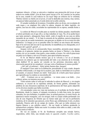 29
mantener silencio. ¿Cómo se atrevería a implorar una protección del joven al que
todavía no estaba unida? ¿Era de buen gusto iniciar al Sr. de Laurière en las penas
de la casa, cuando la casa todavía no era suya? Bajo un esfuerzo de la voluntad,
Thérèse retomó su charla con el joven, el cual le dedicaba una sonrisa, muy sereno,
sin parecer haber penetrado en el sordo dolor de la noble señorita.
El senador acababa de levantarse. Extendido sobre un diván, con su pijama de
seda negra y un emplasto frío sobre la cabeza, después de haber ingerido, sin
apetito, una taza de caldo, escuchaba las reprimendas de su esposa, sentada frente a
él.
La señora de Mauval evocaba para su marido las dichas pasadas; manifestaba
el afecto profundo con el que ella y su hija rodeaban al viejo. No, él no podía hacer
que tanta amistad y abnegación fuese inútil; ¡todo el orgullo de esa casa no debía
sucumbir de ese modo!... Y él, bajo la armonía de las palabras, parecía despertarse
poco a poco de un sueño tormentoso; una gran paz se dejaba ver en su rostro de niño
enfermizo. La lengua ya no se paseaba sobre los labios en una mueca del mentón,
bajo el tic nervioso del arco de la ceja derecha; la mandíbula ya no chasqueaba, en el
cloqueo del «¡gnouf! ¡gnouf!...»
Jacques volvía en sí; pronunciaba frases razonables, prometía pasar algunas
veladas en el palacete; darían tres grandes bailes en honor a Thérèse; y las demás
noches, de vez en cuando, irían juntos, como antaño, al teatro. No valía la pena tener
un palco en la Opera y otro en el Francés, para aprovecharlos tan poco.
El Sr. de Mauval añadía incluso que se le volvería a ver en el Senado;
reconocía sin esfuerzo que no representaba del todo a sus electores de la Gironde.
¡Qué diablos! Él no quería ser vencido en las próximas elecciones para la
renovación parcial de los senadores! ¡Así que vería a Sombreuse lo menos posible!
–¡Ah! ¡ah! ¡el enfermo!... Hola, prima; buenos días, Jacques!
El marqués César entró en la habitación, precediendo al viejo criado, después
de haber reflexionado, a lo largo de la escalera, que, dada su intimidad con su primo
el senador, el anuncio formal era inútil. Trató pues de evitarlo para hacer parecer
que ignoraba que la condesa se encontraba allí.
–¡Eh! – Continuó con su voz metálica, – te visten como a un bebé… ¡Los
solteros, primo, no tenemos esa suerte!
Tomó asiento sobre el sofá que le indicaba la señora de Mauval; y, sin ningún
embarazo, se excusó de su repentina entrada, de forma galante, animando sus
palabras de una elocuencia espiritual, de la quintaesencia del buen gusto adquirido
en los diversos mundos que había recorrido.
¡Un encantador como ese viejo tan taciturno en el recibidor de Emilie Plock!
Realmente, desde la víspera, el marqués reverdecía, la talla bien recta, los gestos
cómodos, los ojos brillantes, la palabra clara, la actitud graciosa, el rostro fresco, de
apariencia menos triangular, casi sin arrugas; todo su cuerpo estaba perfumado con
una de esas fragancia de Oriente que no tienen nada que ver con la perfumería
moderna, de lo naturales que parecen, como flores que embalsaman el aire, en pleno
mediodía. Parecía salir de un campo de rosales. ¿Por qué no teñía entonces sus
bigotes blancos y sus cabellos canos?... De ese modo se hubiese producido la
metamorfosis completa. Había una razón: la condesa Julia sabía su edad, y ante ella
él solo temía el ridículo.
De vez en cuando, el Sr. de Sombreuse arrojaba una mirada furtiva,
inquisidora, sobre Julia, una mirada cruel, lo sguardo crudele, l’occhio cattivo,

 