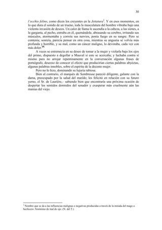 30
l’occhio felino, como dicen los creyentes en la Jettatura3. Y en esos momentos, en
lo que dura el sonido de un trueno, toda la musculatura del hombre vibraba bajo una
violenta invasión de deseos. Un calor de llama le ascendía a la cabeza, a las sienes, a
la garganta, al pecho, entraba en él, quemándole, abrasando su cerebro, irritando sus
músculos, atormentaba y corroía sus nervios, ponía fuego en su sangre. Pero se
contenía; sonreía, parecía pensar en otra cosa, mientras su angustia se volvía más
profunda y horrible, y su mal, como un cáncer maligno, lo devoraba, cada vez con
más dolor.[8]
A veces se estremecía en su deseo de tomar a la mujer y violarla bajo los ojos
del primo, dispuesto a degollar a Mauval si este se acercaba; y luchaba contra sí
mismo para no arrojar repentinamente en la conversación algunas frases de
pornógrafo, deseoso de conocer el efecto que producirían ciertas palabras abyectas,
algunas palabras innobles, sobre el espíritu de la decente mujer.
Pero no lo hizo, dominando su lujuria rabiosa.
Bien al contrario, el marqués de Sombreuse pareció diligente, galante con la
dama, preocupado por la salud del marido; les felicitó en relación con su futuro
yerno, el Sr. de Laurière,– sabiendo bien que encontraría una próxima ocasión de
despertar los sentidos dormidos del senador y exasperar más cruelmente aún las
manías del viejo.

3

Nombre que se da a las influencias malignas o negativas producidas a través de la mirada del mago o
hechicero. Sinónimo de mal de ojo. (N. del T.)

 