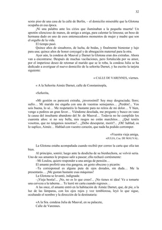 32
sexto piso de una casa de la calle de Berlín, – el domicilio miserable que la Glotona
ocupaba en esa época.
¡Ni una palabra ante los cirios que iluminaban a la pequeña muerta! Un
apretón silencioso de manos, de amiga a amiga, para calentar la limosna; un beso de
hermana dado en uno de esos enternecedores momentos de mujer y madre que son
el orgullo de la vida.
El tiempo pasó.
Quince años de sinsabores, de lucha, de bodas, y finalmente bienestar y lujo
para una; quince años de honor conyugal y de abnegación maternal para la otra.
Ayer aún, la condesa de Mauval y Darnet la Glotona eran dos extrañas. Ahora
van a encontrarse. Después de muchas vacilaciones, pero fortalecida por su amor,
por el imperioso deseo de retomar al marido que se le roba, la condesa Julia se ha
dedicado a averiguar el nuevo domicilio de la señorita Darnet, y ha escrito la tarjeta
siguiente:
« CALLE DE VARENNES, viernes.
« A la Señorita Aimée Darnet, calle de Constaninopla,
«Señorita,
«Mi gestión os parecerá extraña, ¡inverosímil! Soy muy desgraciada; lloro;
sufro… Mi marido me engaña con una de vuestras semejantes… ¡Perdón!... Vos
sois buena, lo sé… Me respetaréis lo bastante para no reíros de mi dolor… Y bien,
vengo a pediros un gran favor… Viéndome desolada, me pregunto y busco en vano
la causa del insultante abandono del Sr. de Mauval… Todavía no he cumplido los
cuarenta años: si no soy bella, mis rasgos no están marchitos… ¿Qué tenéis
vosotras, que no tengamos nosotras?... ¿Debo desesperar, morir?... ¡Oh! hablad, os
lo suplico, Aimée… Hablad con vuestro corazón, que nada ha podido corromper.
«Vuestra vieja amiga,
«JULIA, Csa. DE MAUVAL.
La Glotona estaba acompañada cuando recibió por correo la carta que olía tan
bien.
Al principio, sonrió; luego ante la desdicha de su bienhechora, se volvió seria.
Uno de sus amantes le propuso salir a pasear; ella rechazó cortésmente:
–Mi Loulou, quiero responder a una amiga de pensión…
El amante profirió una risa gangosa, un gesto obsceno y picarón:
–Tu corresponsal es alguna puta de ojos dorados, sin duda… Me la
presentarás… ¡Me gustan bastante esas máquinas!
La Glotona se levantó, indignada:
–¡Vieja bestia!... ¡No, no es lo que crees!... ¡No tienes ni idea! Ve a tomarte
una cerveza a la taberna… Te leeré mi carta cuando regreses…
A las once, el amante entró en la habitación de Aimée Darnet, que, de pie, a la
luz de las lámparas, con los ojos rojos y voz temblorosa, leyó lo que sigue,
ocultando el nombre y la dirección de la destinataria:
«A la Sra. condesa Julia de Mauval, en su palacete,
Calle de Varennes.

 