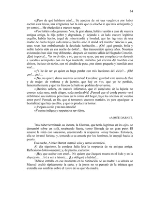 34
«¿Pero de qué hablaros aún?... Se apodera de mi una vergüenza por haber
escrito esta líneas, una vergüenza con la idea que os enseño lo que mis semejantes y
yo somos… He obedecido a vuestro ruego.
«Vos habéis sido generosa. Vos, la gran dama, habéis venido a casa de vuestra
antigua amiga, la hija pobre y degradada, y, dejando a un lado vuestro legítimo
orgullo, habéis hecho, ángel de misericordia y bondad, que las lagrimas de una
madre de duelo hayan sido menos crueles ante el ataúd del muerto! Gracias a vos,
unas rosas han embalsamado la desolada habitación… ¡Oh! ¡qué grande, bella y
noble habéis sido en esa noche de dolor!... Han transcurrido quince años. Nuestras
existencias han sido muy diferentes, después de nuestra salida del Sagrado Corazón.
¡Qué importa!... Yo no olvido; y yo, que no se rezar, que me complazco en destruir
a vuestras semejantes con mi lujo insolente, mirarlas por encima del hombro con
altivez, incluso sin razón, con mi desdén de puta, ¡me siento pequeña y humilde ante
vos!...
«¿Y he de ser yo quien os haga perder con mis lecciones del vicio?... ¡Oh!
¡no!... ¡no!...
«¡No, no quiero daros nuestros secretos! Creedme: guardad este aroma de flor
y de mujer, de verbena y de jazmín, que hay en vos, que yo he perdido,
lamentablemente y que los frascos de baño no podrían devolverme.
«¡Deciros señora, en vuestro infortunio, que el catecismo de la lujuria no
conoce nada sano, nada alegre, nada perdurable! ¡Pensad que el conde pronto verá
debilitarse sus instintos perversos en la calma del hogar, bajo los alientos de vuestro
amor puro! Pensad, en fin, que si tomamos vuestros maridos, es para apaciguar la
bestialidad que hay en ellos, y que os produciría horror.
«¡Plegaos a ello y no nos imitéis!
«Vuestra indigna y respetuosa servidora,
«AIMÉE DARNET.
Tras haber terminado su lectura, la Glotona, que tenía lágrimas en los ojos, se
derrumbó sobre un sofá, respirando fuerte, como liberada de un gran peso. El
amante la miró con sarcasmo, encontrando la respuesta «muy buena». Entonces,
ella se levantó furiosa, y, tomando a su amante por los hombros, lo empujó hacia la
puerta.
Esa noche, Aimée Darnet durmió sola y como un tronco.
Al día siguiente, la condesa Julia leía la respuesta de su antigua amiga.
Reflexionó dolorosamente; y, de pronto, exclamó:
–¡Hay que acabar con esto!... No quiero que Jacques muera en el lodo y en la
abyección… Iré a ver a Aimée… ¡La obligaré a hablar!...
Thérèse entraba en ese momento en la habitación de su madre. La señora de
Mauval ocultó rápidamente la carta, y la joven no se percató de la tristeza que
extendía sus sombras sobre el rostro de su querida madre.

 
