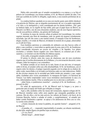 36
Había sido convenido que el senador acompañaría a su esposa y a su hija al
palacio de Luxemburgo; esa misma mañana, el Sr. de Mauval cambió de idea. Una
nota que acababa de recibir le obligaba, según decía, a una reunión preliminar de su
grupo.
La condesa hubiese quedado en su casa con mucho gusto; pero debió obedecer
a la petición de Thérèse, que se alegraba enormemente de ver a su padre regresando
a la vida y a la inteligencia y verlo considerado por los demás hombres. ¡Ah! ¡qué
no hubiese dado, en su orgullo de hija noble, para que el papá fuese un Brévil, un
Placard o un Béris, uno de esos elocuentes oradores, uno de esos fogosos apóstoles,
uno de esos políticos célebres, ¡las glorias del Faubourg!
Y mientras la masa de curiosos afluía al palacio de Luxemburgo, los coches
seguían trayendo una flota de mundanas, todo un gentío de mujeres extrañamente
mezclado, que allí iba como a una matiné teatral, el marqués César de Sombreuse,
alegre, risueño, y el conde de Mauval, olvidando la reunión de su grupo, almorzaban
en el café de Cluny.
Esos hombres parisinos se contentaba de ordinario con dos huevos sobre el
plato y una costilleta, y reservaban su apetito para la cena; pero el Sr. de Sombreuse
había considerado necesario un exceso de vituallas y de líquidos. Los platos
excitantes y variados fueron regados con vinos blancos; se comenzó por el altosauterne, y se terminó con dos botellas de château-yquem.
A los cafés, el pequeño senador estaba casi ebrio.
El primo le ofreció, entre dos vasos de chartreuse, uno de esos excelentes
cigarros que él recibía directamente de la Habana; y la conversación discurrió, como
siempre, sobre las mujeres y sus costumbres.
Se habían sentado en un rincón de la sala, frente el uno del otro, el marqués
sobre el diván, el senador sobre una silla almohadillada. El Sr. de Sombreuse, con el
cigarro entre los dientes, el pulgar izquierdo jugando con la solapa de su chaleco de
satén verde, maravillaba a su invitado con historias cada vez más indecorosas. Habló
de dos jóvenes mujeres de la sociedad que había tenido por amantes y que, según
sabía, ocultaban unos vicios encantadores: la marquesa de Eglaé y la baronesa de
Tomeyr. Las había sorprendido varias veces mirándose amorosamente la una a la
otra, ruborizándose mucho. Ellas se amaban pero no se atrevían a confesarlo…
–¡Qué fiesta, si pudiésemos reunirlas! – concluyó el Sr. de Sombreuse… ¡Ya
pensaré en ello!
En señal de aquiescencia, el Sr. de Mauval sacó la lengua y se puso a
gesticular ante el espejo del fondo que reflejaba su imagen.
Aquí y allá, acodados sobre las mesas del restaurante, algunos colegas del Sr.
de Mauval, tomaban notas sobre unos papeles que enseguida guardaban en las
camisas. Dos de ellos y de los más activos, los señores de Gamie y de Gavé, de la
Extrema Derecha, fueron a saludar al conde, y cumplimentaron al senador por
haber venido finalmente a aportar su apoyo a los defensores de Dios con su voto.
La sesión sería caliente.
–¿Tenéis intención de tomar la palabra, mi querido Gamie? – preguntó el Sr.
de Mauval.
–¡Caramba, sí!... – respondió imperturbable el senador, un robusto meridional,
de alta talla, amplia figura con patillas rojas en abanico.
–¿Y vos, Gavé?
–¡Desde luego!... ¡desde luego!

 