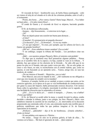 37
El vizconde de Gavé – hombrecillo seco, de barba blanca puntiaguda – echó
un vistazo al reloj de sol situado en lo alto de las columnas pintadas, entre el café y
el restaurante:
–Pronto, dos horas… ¿Nos vamos, Gamie? Hasta luego, Mauval… Va a haber
un buen jaleo… ¡Un jaleo maravilloso!…
El conde de Gamie y el vizconde de Gavé se alejaron, haciendo grandes
gestos.
El Sr. de Sombreuse reflexionaba.
–Jacques, – dijo bruscamente, – si estuviese en tu lugar…
–¿Sí?
–Pues no dejaría pasar una ocasión tan buena para destacar…
–¿Cómo?
–¡Caramba! ¡Yo pronunciaría mi pequeño discurso!
–¿Un discurso? ¿Yo?... ¡Tú bromeas!... Yo no soy orador…
–¿Y eso qué importa?... Tú crees, por ejemplo, que los señores de Gavé y de
Gamie son grandes hombres?
–¡Oh! no!... ¡Esos caballeros tienen caradura! ¡Eso es todo!
–Y sin embargo, ocupan la tribuna del Senado… Los periódicos citan sus
nombres…
–¡Bah!... con nuestros amigos Placard y Béris ¡el ministro está perdido!
–Te digo que te resultaría muy fácil pronunciar algunas palabras… Piensa
pues en el asombro feliz de tu esposa y tu hija, cuando te vean en la tribuna… Y
además, hay que pensar en los electores de la Gironde… Se sabe allá que tú no
pones los pies en el Senado, más que cuatro veces por año… De un solo golpe, en
cinco o seis frases, no más, te reconciliarías con el comité realista, que, como no
ignoras, te está buscando ya un oponente serio… Vamos, amigo mío, no seas tan
modesto, de verdad…
–¡No me interesa el Senado!... Mujercitas, ¡eso es todo!
–Pero Mauval, una cosa no impide la otra… ¡Ah! realmente no me obligarás a
creer que eres incapaz de cumplir con tu mandato!
Entonces, el senador, herido en su vanidad, se puso a contar que antes, en los
comicios agrícolas, en la época en la que se veía bombardeado de condecoraciones,
por ganar la causa del Imperio, había pronunciado exitosos discursos. Citó incluso
frases sobre la agricultura y la religión, mezclando lo profano con lo sagrado, con
una facilidad de elocución que le sorprendía a él mismo.
–¿Eh?... ¡Ya te lo decía yo!... – sonrió el marqués…– ¡Vamos, vas a hablar!
¡Tienes que hablar!
El Sr. de Mauval se acodó sobre la mesa; y cuando levantó la cabeza, estaba
decidido a abordar la tribuna, junto a sus colegas, los Sres. Placard y Béris: esos
caballeros tratarían la cuestión de los crucifijos, y , él, intervendría en la discusión
proponiendo una enmienda sobre el voto, una enmienda mucho más terrible para el
gobierno republicano que todas las que pudiese imaginar el Sr. de Gamie,
especialista en la materia.
–¡Perfecto!... ¡admirable! – dijo el Sr. de Sombreuse, –¡Estarás soberbio!...
¡Estás en forma!
–Ni una palabra a mi esposa ni a Thérèse…
–No temas… Tengo mi sitio en la primera galería, al lado de ellas… Te
veremos en tu banco… Me haré el ignorante de todo… ¡Qué sorpresa!

 