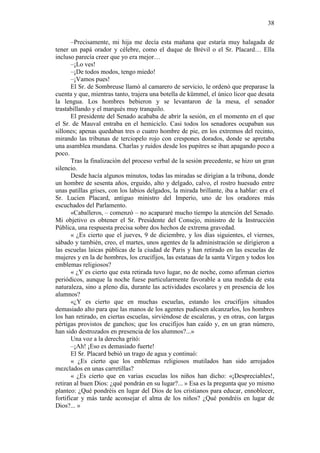 38
–Precisamente, mi hija me decía esta mañana que estaría muy halagada de
tener un papá orador y célebre, como el duque de Brévil o el Sr. Placard… Ella
incluso parecía creer que yo era mejor…
–¡Lo ves!
–¡De todos modos, tengo miedo!
–¡Vamos pues!
El Sr. de Sombreuse llamó al camarero de servicio, le ordenó que preparase la
cuenta y que, mientras tanto, trajera una botella de kümmel, el único licor que desata
la lengua. Los hombres bebieron y se levantaron de la mesa, el senador
trastabillando y el marqués muy tranquilo.
El presidente del Senado acababa de abrir la sesión, en el momento en el que
el Sr. de Mauval entraba en el hemiciclo. Casi todos los senadores ocupaban sus
sillones; apenas quedaban tres o cuatro hombre de pie, en los extremos del recinto,
mirando las tribunas de terciopelo rojo con crespones dorados, donde se apretaba
una asamblea mundana. Charlas y ruidos desde los pupitres se iban apagando poco a
poco.
Tras la finalización del proceso verbal de la sesión precedente, se hizo un gran
silencio.
Desde hacía algunos minutos, todas las miradas se dirigían a la tribuna, donde
un hombre de sesenta años, erguido, alto y delgado, calvo, el rostro huesudo entre
unas patillas grises, con los labios delgados, la mirada brillante, iba a hablar: era el
Sr. Lucien Placard, antiguo ministro del Imperio, uno de los oradores más
escuchados del Parlamento.
«Caballeros, – comenzó – no acapararé mucho tiempo la atención del Senado.
Mi objetivo es obtener el Sr. Presidente del Consejo, ministro de la Instrucción
Pública, una respuesta precisa sobre dos hechos de extrema gravedad.
« ¿Es cierto que el jueves, 9 de diciembre, y los días siguientes, el viernes,
sábado y también, creo, el martes, unos agentes de la administración se dirigieron a
las escuelas laicas públicas de la ciudad de Paris y han retirado en las escuelas de
mujeres y en la de hombres, los crucifijos, las estatuas de la santa Virgen y todos los
emblemas religiosos?
« ¿Y es cierto que esta retirada tuvo lugar, no de noche, como afirman ciertos
periódicos, aunque la noche fuese particularmente favorable a una medida de esta
naturaleza, sino a pleno día, durante las actividades escolares y en presencia de los
alumnos?
«¿Y es cierto que en muchas escuelas, estando los crucifijos situados
demasiado alto para que las manos de los agentes pudiesen alcanzarlos, los hombres
los han retirado, en ciertas escuelas, sirviéndose de escaleras, y en otras, con largas
pértigas provistos de ganchos; que los crucifijos han caído y, en un gran número,
han sido destrozados en presencia de los alumnos?...»
Una voz a la derecha gritó:
–¡Ah! ¡Eso es demasiado fuerte!
El Sr. Placard bebió un trago de agua y continuó:
« ¿Es cierto que los emblemas religiosos mutilados han sido arrojados
mezclados en unas carretillas?
« ¿Es cierto que en varias escuelas los niños han dicho: «¡Despreciables!,
retiran al buen Dios: ¿qué pondrán en su lugar?... » Esa es la pregunta que yo mismo
planteo: ¿Qué pondréis en lugar del Dios de los cristianos para educar, ennoblecer,
fortificar y más tarde aconsejar el alma de los niños? ¿Qué pondréis en lugar de
Dios?... »

 