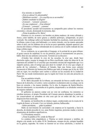 40
–Ese ministro es innoble!
–¡Esto es odioso! Es abominable!
–¡Mobiliaro escolar!... ¡Un crucifijo no es un mueble!
–¡Habéis insultado la religión!
–¡Censura!... ‘censura! ¡censura!...
–¡Es una vergüenza!... ¡Una infamia!
–¡Censura!... ¡censura!... ¡censura!
El presidente sacudió nerviosamente su campanilla para calmar los rumores
crecientes; y de pie, dominando la tormenta, dijo:
–¡Tiene la palabra al Sr. Béris!
Entonces se vio avanzar a un hombre en plena madurez, de rostro afeitado y
fresco, color ladrillo, de nariz gruesa y cabellos pelirrojos, achaparrado, un poco
ventrudo. Sin embargo subió con bastante facilidad los escalones, tomó posesión de
la tribuna, como el que está habituado y se siente cómodo, con las manos apoyadas
sobre el atril, con los faldones de su levita un poco apartados, dejando aparecer, por
encima del chaleco el blanco almidonado de su camisa con el cuello rodeado de una
larga corbata negra.
En su virulencia, no se apreciaba el lenguaje, ni la actitud de un gran tribuno:
el gesto carecía de amplitud, la voz de potencia, pero el razonamiento era preciso,
hábil, lleno de una ardiente convicción. Terminó así su discurso:
«Ustedes han retirado la cruz de las escuelas, la cruz que, desde hace
dieciocho siglos, resume la imagen de un Dios crucificado, todas las ideas de fe, de
esperanza de caridad! Es el crucifijo que encontráis encima del magistrado que va a
impartir justicia, ante el testigo que jura decir la verdad! ¡Es la cruz que colgáis al
pecho de los valientes!.... Pedimos al Senado, bajo una forma cuyo carácter
reconocerá el Ministro de Instrucción Pública que todo el tiempo que la ley de 1850
esté en vigor, los crucifijos sean vueltos a colocar en las escuelas de la ciudad de
Paris! De ese modo testimoniareis que la región de Cristo no está aún proscrita en
Francia!»
Fue un auténtico triunfo.
El Sr. Béris descendió de la tribuna; un estruendo de bravos estalló sobre los
bancos de la derecha y el centro; varios senadores se plantaron ante su colega, con la
boca en corazón, y las manos tendidas. En lo alto, la duquesa de Santie-Moulve,
llena de entusiasmo, se encontraba en la galería, despertando a su alrededor sonrisas
de mujeres radiantes.
El gobierno no parecía contar con un voto de confianza; los ministros se
miraban ansiosos; el propio Presidente del Consejo parecía abandonar la partida, y
los conservadores no pensaban en otra cosa que en un orden del día, con una
disposición bien motivada.
De repente, un hombrecillo en chaleco negro, condecorado con la roseta de la
Legión de honor, se levantó. Con voz trémula, pastosa, balbuceaba:
–Señor presidente, … ¡pido la palabra!
Hubo un movimiento de curiosidad y de sorpresa en la izquierda; y hacia la
derecha, de donde procedía la voz, unas frentes inquietas, protestas mudas e incluso
alzamientos de hombros significativos.
Y el Presidente anunció:
–¡Tiene la palabra el Sr. conde de Mauval!
La condesa Julia empalideció, y Thérèse se sintió enrojecer y temblar, de
alegría o de miedo, no lo sabía. El Sr. Sombreuse, siempre de pie, siempre hundido
en la galería, esperaba. Su rostro se iluminó en un rictus satisfecho, e inclinó la

 