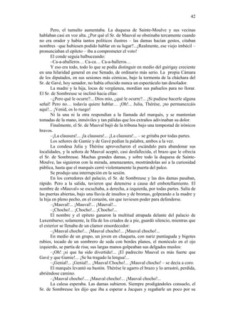 42
Pero, el tumulto aumentaba. La duquesa de Sainte-Moulve y sus vecinas
hablaban casi en voz alta. ¿Por qué el Sr. de Mauval se obstinaba tercamente cuando
no era orador y había tantos políticos ilustres – las damas hacían gestos, citaban
nombres –que hubiesen podido hablar en su lugar?...¡Realmente, ese viejo imbécil –
pronunciaban el epíteto – iba a comprometer el voto!
El conde seguía balbuceando:
–Ca-a-aballeros… Ca-ca… Ca-a-balleros…
Y eso era todo, todo lo que se podía distinguir en medio del guirigay creciente
en una hilaridad general en ese Senado, de ordinario más serio. La propia Cámara
de los diputados, en sus sesiones más cómicas, bajo la tormenta de la cháchara del
Sr. de Gavé, hoy senador, no había ofrecido nunca un espectáculo tan desolador.
La madre y la hija, locas de vergüenza, mordían sus pañuelos para no llorar.
El Sr. de Sombreuse se inclinó hacia ellas:
–¿Pero qué le ocurre?... Dios mío, ¿qué le ocurre?... ¡Si pudiese hacerle alguna
señal! Pero no… todavía quiere hablar… ¡Oh!... Julia, Thérèse, ¡no permanezcáis
aquí!... ¡Venid, os lo ruego!
Ni la una ni la otra respondían a la llamada del marqués, y se mantenían
tomadas de la mano, inmóviles y tan pálidas que los extraños adivinaban su dolor.
Finalmente, el Sr. de Mauval bajó de la tribuna bajo una tempestad de irónicos
bravos.
–¡La clausura!... ¡la clausura!... ¡La clausura!... – se gritaba por todas partes.
Los señores de Gamie y de Gavé pedían la palabra, ambos a la vez.
La condesa Julia y Thérèse aprovecharon el escándalo para abandonar sus
localidades, y la señora de Mauval aceptó, casi desfallecida, el brazo que le ofrecía
el Sr. de Sombreuse. Muchas grandes damas, y sobre todo la duquesa de SainteMoulve, las siguieron con la mirada, amenazantes, mostrándolas así a la curiosidad
pública, hasta que el marqués cerró violentamente la puerta del palco.
Se produjo una interrupción en la sesión.
En los corredores del palacio, el Sr. de Sombreuse y las dos damas pasaban,
rápido. Pero a la salida, tuvieron que detenerse a causa del embotellamiento. El
nombre de «Mauval» se escuchaba, a derecha, a izquierda, por todas partes. Salía de
las puertas abiertas, bajo una lluvia de insultos y de bromas, golpeando a la madre y
la hija en pleno pecho, en el corazón, sin que tuviesen poder para defenderse.
–¡Mauval!... ¡Mauval!... ¡Mauval!...
–¡Chocho!... ¡Chocho!... ¡Chocho!...
El nombre y el epíteto ganaron la multitud atrapada delante del palacio de
Luxemburso; solamente, la fila de los criados de a pie, guardó silencio, mientras que
el exterior se llenaba de un clamor ensordecedor:
–¡Mauval chocho!... ¡Mauval chocho!... ¡Mauval chocho!...
En medio de un grupo, un joven en chaqueta, con nariz puntiaguda y bigotes
rubios, tocado de un sombrero de seda con bordes planos, el monóculo en el ojo
izquierdo, se partía de risa; sus largas manos golpeaban sus delgados muslos:
–¡Oh! ¡si que ha sido divertido!... ¡El padrecito Mauval es más fuerte que
Gavé y que Gamie!... ¡Se ha tragado la lengua!...
–¡Genial!... ¡Genial!... ¡Mauval Chocho!... ¡Mauval chocho! – se decía a coro.
El marqués levantó su bastón. Thérèse le agarro el brazo y lo arrastró, perdida,
abriéndose camino.
–¡Mauval chocho!.... ¡Mauval chocho!... ¡Mauval chocho!...
La calesa esperaba. Las damas subieron. Siempre prodigándoles consuelo, el
Sr. de Sombreuse les dijo que iba a esperar a Jacques y regañarle un poco por su

 