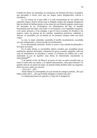 49
Contaba las fintas, las carantoñas, los simulacros, las mentiras del tacto y la palabra,
que persuaden a ciertos seres que sus fuegos nunca desaparecidos vuelven a
encenderse.
La voz sonora de la puta daba a la ruda nomenclatura de sus salmos una
expresión mágica. Parecía incluso que la obligada crudeza del lenguaje desaparecía
bajo un aliento de bárbara poesía, en las ramas de una floración gigante; parecía que
los decorados de los civilizadores, los refinamientos del lujo, se hundían
bruscamente para dar lugar a las lianas y a las hogueras, a los roquedales musgosos,
a los suelos arenosos y a las ciénagas, y que los seres evocados, los hombres y las
mujeres, todos los posesos de los sentidos, naturalezas primitivas, indómitas y
furiosas, se mezclaban con las bestias de los primeros tiempos sobre una tierra
virgen.
La otra, la mujer inmolada, escuchaba el terrible encantamiento; escuchaba
con ojos enloquecidos y la boca torcida en una blasfemia.
En un determinado momento, Aimée se acerco a una cómoda de palisandro e
hizo girar un resorte.
En el cajón abierto se encontraban objetos extraños que recordaban piezas
anatómicas: aparatos destinados a despertar los goces sexuales, engañifas, toda una
serie de instrumentos en porcelana y caucho. La Glotona los exhibía uno a uno,
explicando el uso de aquellos cuya forma no determinaba exactamente su
funcionalidad[10].
Y de repente, la Sra. de Mauval, no quiso ver más, no quiso escuchar más, se
tomó el rostro entre sus manos, y lo aplastó rabiosamente, como para triturarlo. Un
gemido salió de ese pecho de mujer, un gemido donde gritaban todas sus angustias,
todos sus ascos, todos sus rencores:
–¿Él es así?... ¡Oh!...
Aimée Darnet la contemplaba con una mirada de enérgica protesta. ¿Por qué
había venido Julia?... ¿Por qué la había obligado a contarle todo eso?...
La condesa pronunció un «gracias» y, fuera de sí, desapareció.

 