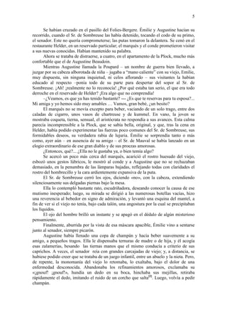 5
Se habían cruzado en el pasillo del Folies-Bergere. Émilie y Augustine hacían su
recorrido, cuando el Sr. de Sombreuse las había detenido, tocando el codo de su primo,
el senador. Este no quería comprometerse; las putas tomaron la delantera. Se cenó en el
restaurante Helder, en un reservado particular; el marqués y el conde prometieron visitar
a sus nuevas conocidas. Habían mantenido su palabra.
Ahora se trataba de distraerse, a cuatro, en el apartamento de la Plock, mucho más
confortable que el de Augustine Beaudoin.
Mientras Augustine llamada la Poupard – un nombre de guerra bien llevado, a
juzgar por su cabeza alborotada de niña – jugaba a “mano caliente” con su viejo, Emilie,
muy dispuesta, sin ninguna inquietud, ni celos aflorando – sus visitantes la habían
educado al respecto –ponía todo de su parte para despertar del sopor al Sr. de
Sombreuse. ¡Ah! ¡realmente no lo reconocía! ¿Por qué estaba tan serio, el que era todo
derroche en el reservado de Helder? ¡Era algo que no comprendía!
–¿Veamos, es que ya has tenido bastante? --- ¿Es que te reservas para tu esposa?...
Mi amiga y yo hemos sido muy amables … Vamos, gran bebé, ¿un besito?
El marqués no se movía excepto para beber, vaciando de un solo trago, entre dos
caladas de cigarro, unos vasos de chartreuse y de kummel. En vano, la joven se
mostraba coqueta, tierna, sensual, el aristócrata no respondía a sus avances. Esta calma
parecía incomprensible a la Plock, que se sabía bella, original, y que, tras la cena en
Helder, había podido experimentar las fuerzas poco comunes del Sr. de Sombreuse, sus
formidables deseos, su verdadera rabia de lujuria. Émilie se sorprendía tanto o más
como, ayer aún – en ausencia de su amigo – el Sr. de Mauval se había lanzado en un
elogio extraordinario de ese gran diablo y de sus proezas amorosas.
¿Entonces, qué?... ¿Ella no le gustaba ya, o bien temía algo?
Se acercó un poco más cerca del marqués, acarició el rostro huesudo del viejo,
esbozó unos gestos lúbricos, le mostró al conde y a Augustine que no se rechazaban
demasiado, en la penumbra de las lámparas bajadas, reflejando todas con claridades el
rostro del hombrecillo y la cara ardientemente expansiva de la puta.
El Sr. de Sombreuse cerró los ojos, diciendo «no», con la cabeza, extendiendo
silenciosamente sus delgadas piernas bajo la mesa.
Ella lo contempló bastante rato, escudriñadora, deseando conocer la causa de ese
mutismo inesperado; luego, su mirada se dirigió a las numerosas botellas vacías, hizo
una reverencia al bebedor en signo de admiración, y levantó una esquina del mantel, a
fin de ver si el viejo no tenía, bajo cada talón, una angostura por la cual se precipitaban
los líquidos.
El ojo del hombre brilló un instante y se apagó en el dédalo de algún misterioso
pensamiento.
Finalmente, aburrida por la vista de esa máscara apacible, Émilie vino a sentarse
junto al senador, siempre picarón.
Augustine había llenado una copa de champán y hacía beber suavemente a su
amigo, a pequeños tragos. Ella le dispensaba ternuras de madre o de hija, y él acogía
esas zalamerías, besando las tiernas manos que el mismo conducía a criterio de sus
caprichos. A veces, el senador reía con grandes carcajadas de viejo; y, a distancia, se
hubiese podido creer que se trataba de un juego infantil, entre un abuelo y la nieta. Pero,
de repente, la monomanía del viejo lo retomaba, lo exaltaba, bajo el dolor de una
enfermedad desconocida. Abandonaba los refinamientos amorosos, exclamaba su
«¡gnouf! ¡gnouf!», hundía un dedo en su boca, hinchaba sus mejillas, retiraba
rápidamente el dedo, imitando el ruido de un corcho que salta[2]. Luego, volvía a pedir
champán.

 