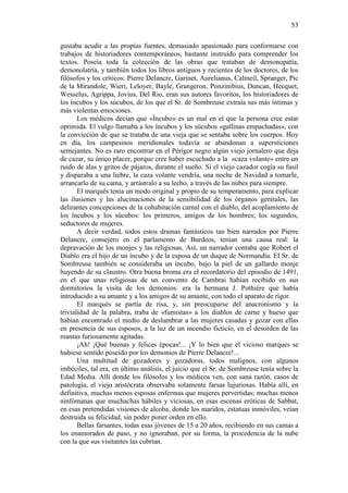 53
gustaba acudir a las propias fuentes, demasiado apasionado para conformarse con
trabajos de historiadores contemporáneos, bastante instruido para comprender los
textos. Poseía toda la colección de las obras que trataban de demonopatía,
demonolatría, y también todos los libros antiguos y recientes de los doctores, de los
filósofos y los críticos: Pierre Delancre, Garinet, Aurelianus, Calmeil, Spranger, Pic
de la Mirandole, Wieri, Leloyer, Bayle, Grangeron, Ponzinibius, Duncan, Hecquet,
Wesselus, Agrippa, Jovius, Del Rio, eran sus autores favoritos, los historiadores de
los íncubos y los súcubos, de los que el Sr. de Sombreuse extraía sus más íntimas y
más violentas emociones.
Los médicos decían que «Íncubo» es un mal en el que la persona cree estar
oprimida. El vulgo llamaba a los íncubos y los súcubos «gallinas empachadas», con
la convicción de que se trataba de una vieja que se sentaba sobre los cuerpos. Hoy
en día, los campesinos meridionales todavía se abandonan a supersticiones
semejantes. No es raro encontrar en el Périgor negro algún viejo jornalero que deja
de cazar, su único placer, porque cree haber escuchado a la «caza volante» entre un
ruido de alas y gritos de pájaros, durante el sueño. Si el viejo cazador cogía su fusil
y disparaba a una liebre, la caza volante vendría, una noche de Navidad a tomarle,
arrancarlo de su cama, y arrástralo a su lecho, a través de las nubes para siempre.
El marqués tenía un modo original y propio de su temperamento, para explicar
las ilusiones y las alucinaciones de la sensibilidad de los órganos genitales, las
delirantes concepciones de la cohabitación carnal con el diablo, del acoplamiento de
los íncubos y los súcubos: los primeros, amigos de los hombres; los segundos,
seductores de mujeres.
A decir verdad, todos estos dramas fantásticos tan bien narrados por Pierre
Delancre, consejero en el parlamento de Burdeos, tenían una causa real: la
depravación de los monjes y las religiosas. Así, un narrador contaba que Robert el
Diablo era el hijo de un íncubo y de la esposa de un duque de Normandía. El Sr. de
Sombreuse también se consideraba un íncubo, bajo la piel de un gallardo monje
huyendo de su claustro. Otra buena broma era el recordatorio del episodio de 1491,
en el que unas religiosas de un convento de Cambrai habían recibido en sus
dormitorios la visita de los demonios: era la hermana J. Pothière que había
introducido a su amante y a los amigos de su amante, con todo el aparato de rigor.
El marqués se partía de risa, y, sin preocuparse del anacronismo y la
trivialidad de la palabra, traba de «fumistas» a los diablos de carne y hueso que
habían encontrado el medio de deslumbrar a las mujeres casadas y gozar con ellas
en presencia de sus esposos, a la luz de un incendio ficticio, en el desorden de las
mantas furiosamente agitadas.
¡Ah! ¡Qué buenas y felices épocas!... ¡Y lo bien que el vicioso marques se
hubiese sentido poseído por los demonios de Pierre Delancre!...
Una multitud de gozadores y gozadoras, todos malignos, con algunos
imbéciles, tal era, en último análisis, el juicio que el Sr. de Sombreuse tenía sobre la
Edad Media. Allí donde los filósofos y los médicos ven, con sana razón, casos de
patología, el viejo aristócrata observaba solamente farsas lujuriosas. Había allí, en
definitiva, muchas menos esposas enfermas que mujeres pervertidas; muchas menos
ninfómanas que muchachas hábiles y viciosas, en esas escenas eróticas de Sabbat,
en esas pretendidas visiones de alcoba, donde los maridos, estatuas inmóviles, veían
destruida su felicidad, sin poder poner orden en ello.
Bellas farsantes, todas esas jóvenes de 15 a 20 años, recibiendo en sus camas a
los enamorados de paso, y no ignoraban, por su forma, la procedencia de la nube
con la que sus visitantes las cubrían.

 