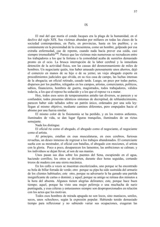 57

IX

El mal del que moría el conde Jacques era la plaga de la humanidad, en el
declive del siglo XIX. Sus víctimas abundan por millares en todas las clases de la
sociedad contemporánea, en París, en provincias, hasta en los pueblos; y es
comúnmente en la proximidad de la cincuentena, como un hombre, golpeado por esa
extraña enfermedad, cae de repente, cuando nada hacía prever esa caída, casi
siempre irremediable[12]. Parece que las víctimas más numerosas se recrudecen entre
los trabajadores a los que la fortuna o la comodidad acaba de sumirlos demasiado
pronto en el ocio. La brusca interrupción de la labor cerebral y la inmediata
detención de la actividad física, son las causas del desmoronamiento de miles de
hombres. Un negociante quién, tras haber amasado penosamente unos ahorros, dejó
el comercio en manos de su hijo o de su yerno; un viejo abogado experto en
procedimientos judiciales que olvida, en su rica casa de campo, las luchas intensas
de la abogacía; un oficial retirado, casado tarde. Luego, un poco por todas partes,
dispersos por los pueblos, relegados en los campos, artistas, comerciantes, políticos,
sabios, financieros, hombres de guerra, magistrados, todos trabajadores, válidos
todavía, a los que el reposo ha seducido y a los que el reposo va a matar.
Hoy, todos esos seres de temperamentos antaño tan diversos, se parecen y se
confunden; todos presentas idénticos síntomas de decrepitud, de reblandecimiento,
parecen haber sido tallados sobre un patrón único, ordenados por una sola ley:
llegan al mismo objetivo, mediante caminos diferentes, pero empujados hacia el
abismo por una fuerza similar.
El mismo color de la fisionomía se ha perdido, y en los rostros ardientes,
iluminados de vida, se dan lugar figuras tranquilas, iluminados de un rictus
semejante.
Nada los distingue.
El oficial ríe como el abogado, el abogado como el negociante, el negociante
como el artista.
Al principio, estallan en esas musculaturas, en esos cerebros, furiosas
revueltas, un deseo inmenso de regresar a los trabajos abandonados. El comerciante
sueña con su mostrador, el oficial con batallas, el abogado con mociones, el artista
con la gloria. Poco a poco, desaparecen los lamentos; las ambiciones se calman; y
los individuos se dejan llevar, al son de sus manías.
Unos pasan sus días sobre los puentes del Sena, escupiendo en el agua,
haciendo corrillos; los otros se divierten, durante diez horas seguidas, cortando
trozos de madera con una sierra mecánica.
En los cafés a veces se muestran encolerizados, uno porque se ha encontrado
su bola de billar forrada de verde; otro porque su pipa ha sido sustraída del armario
de los clientes habituales; este otro, porque su adversario le ha ganado una partida
insignificante de cartas o dominó; y aquel, porque su amigo se retrasa dos minutos a
la hora del absenta. Algunos tienen alegrías delirantes; este, porque hace buen
tiempo; aquel, porque ha visto una mujer pelirroja o una muchacha de nariz
puntiaguda, y esas cóleras y entusiasmos siempre son desproporcionados en relación
con los actos que los motivan.
Todos esos hombres de mirada apagada no son locos, sino maníacos, seniles,
secos, unos «chochos», según la expresión popular. Habiendo tenido demasiado
tiempo para reflexionar y no sabiendo variar sus ocupaciones, exageran las

 