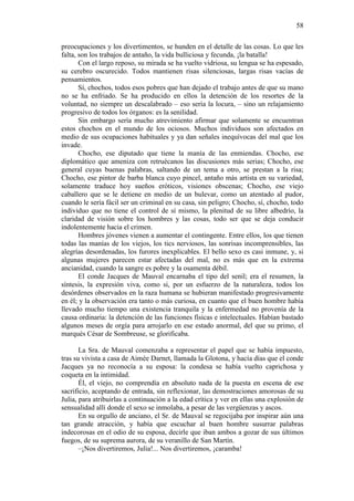 58
preocupaciones y los divertimentos, se hunden en el detalle de las cosas. Lo que les
falta, son los trabajos de antaño, la vida bulliciosa y fecunda, ¡la batalla!
Con el largo reposo, su mirada se ha vuelto vidriosa, su lengua se ha espesado,
su cerebro oscurecido. Todos mantienen risas silenciosas, largas risas vacías de
pensamientos.
Sí, chochos, todos esos pobres que han dejado el trabajo antes de que su mano
no se ha enfriado. Se ha producido en ellos la detención de los resortes de la
voluntad, no siempre un descalabrado – eso sería la locura, – sino un relajamiento
progresivo de todos los órganos: es la senilidad.
Sin embargo sería mucho atrevimiento afirmar que solamente se encuentran
estos chochos en el mundo de los ociosos. Muchos individuos son afectados en
medio de sus ocupaciones habituales y ya dan señales inequívocas del mal que los
invade.
Chocho, ese diputado que tiene la manía de las enmiendas. Chocho, ese
diplomático que ameniza con retruécanos las discusiones más serias; Chocho, ese
general cuyas buenas palabras, saltando de un tema a otro, se prestan a la risa;
Chocho, ese pintor de barba blanca cuyo pincel, antaño más artista en su variedad,
solamente traduce hoy sueños eróticos, visiones obscenas; Chocho, ese viejo
caballero que se le detiene en medio de un bulevar, como un atentado al pudor,
cuando le sería fácil ser un criminal en su casa, sin peligro; Chocho, sí, chocho, todo
individuo que no tiene el control de sí mismo, la plenitud de su libre albedrío, la
claridad de visión sobre los hombres y las cosas, todo ser que se deja conducir
indolentemente hacia el crimen.
Hombres jóvenes vienen a aumentar el contingente. Entre ellos, los que tienen
todas las manías de los viejos, los tics nerviosos, las sonrisas incomprensibles, las
alegrías desordenadas, los furores inexplicables. El bello sexo es casi inmune, y, si
algunas mujeres parecen estar afectadas del mal, no es más que en la extrema
ancianidad, cuando la sangre es pobre y la osamenta débil.
El conde Jacques de Mauval encarnaba el tipo del senil; era el resumen, la
síntesis, la expresión viva, como si, por un esfuerzo de la naturaleza, todos los
desórdenes observados en la raza humana se hubieran manifestado progresivamente
en él; y la observación era tanto o más curiosa, en cuanto que el buen hombre había
llevado mucho tiempo una existencia tranquila y la enfermedad no provenía de la
causa ordinaria: la detención de las funciones físicas e intelectuales. Habían bastado
algunos meses de orgía para arrojarlo en ese estado anormal, del que su primo, el
marqués César de Sombreuse, se glorificaba.
La Sra. de Mauval comenzaba a representar el papel que se había impuesto,
tras su vivista a casa de Aimée Darnet, llamada la Glotona, y hacía días que el conde
Jacques ya no reconocía a su esposa: la condesa se había vuelto caprichosa y
coqueta en la intimidad.
Él, el viejo, no comprendía en absoluto nada de la puesta en escena de ese
sacrificio, aceptando de entrada, sin reflexionar, las demostraciones amorosas de su
Julia, para atribuirlas a continuación a la edad crítica y ver en ellas una explosión de
sensualidad allí donde el sexo se inmolaba, a pesar de las vergüenzas y ascos.
En su orgullo de anciano, el Sr. de Mauval se regocijaba por inspirar aún una
tan grande atracción, y había que escuchar al buen hombre susurrar palabras
indecorosas en el odio de su esposa, decirle que iban ambos a gozar de sus últimos
fuegos, de su suprema aurora, de su veranillo de San Martín.
–¡Nos divertiremos, Julia!... Nos divertiremos, ¡caramba!

 
