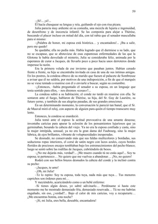 59
–¡Sí!... ¡sí!...
Él hacía chasquear su lengua y reía, guiñando el ojo con risa pícara.
Julia parecía muy ardiente en su comedia, una mezcla de lujuria e ingenuidad,
de desenfreno y de inocencia infantil. Se las componía para alejar a Thérèse,
buscando el placer incluso en mitad del día, con tal rabia que el senador mascullaba
para sí mismo:
–¡Palabra de honor, mi esposa está histérica… y encantadora!... ¡Iba a salir,
pero me quedo!
Se quedaba; ella no pedía más. Había logrado que él durmiese a su lado, que
no se escapase, que se abstuviese de esas espantosas enfermedades de las que la
Glotona le había desvelado el misterio, Julia se consideraba feliz, animada por la
esperanza de curar a Jacques, de llevarlo poco a poco hacia unos derroteros donde
imperase la razón.
Era la primera velada de ese invierno que pasaban juntos. Habían cenado
frente a frente, su hija se encontraba invitada en casa de una de sus íntimas amigas.
En los postres, la condesa obtuvo de su marido que fuesen al palacete de Sombreuse
a avisar que él no saldría, por motivos de una indisposición, a fin de que el marqués
no se viese tentado a reunirse con él o enviarle a buscar, según su costumbre.
–¿Entonces, –había preguntado el senador a su esposa, en un lenguaje que
tenía sentido para ellos, – nos diremos «cosas»?...
La condesa subió a su habitación; el conde no tardó en reunirse con ella. Se
sentaron ante el fuego, hablaron de Thérèse, su hija, del Sr. Guy de Laurière, su
futuro yerno, y también de sus alegrías pasadas, de sus grandes emociones.
En un determinando momento, la conversación le pareció tan banal, que el Sr.
de Mauval miró el reloj, con aspecto de alguien para quién el tiempo transcurre muy
lento.
Entonces, la condesa se enardeció.
Julia tomó ante el esposo la actitud provocativa de una amante deseosa;
inventaba caricias para apurar la eclosión de los pensamientos lujuriosos que ya
germinaban, besando la cabeza del viejo. Ya no era la esposa confiada y casta, sino
la mujer intrépida, sensual; ya no era la gran dama del Faubourg, sino la mujer
lúbrica, de ojos brillantes, vibrante de voluptuosidades inesperadas.
Se desnudó, no conservando más que sus faldas multicolores y bordadas, sus
seductoras ropas interiores, el corsé de satén negro con lazos azules, cuyos bordes
floridos de preciosos encajes temblaban bajo los estremecimientos del pecho blanco;
luego se sentó sobre las rodillas de Jacques, cubriéndolo de besos.
–¿No me dejarás más, verdad?... ¡Me muero cuando tú no estás aquí!... Soy tu
esposa; te pertenezco… No quiero que me vuelvas a abandonar… ¡No, no quiero!
Rodeó con sus bellos brazos desnudos la cabeza del conde y la inclinó contra
su pecho:
–¡Jacques, te amo!
–¡Oh, mi Julia!
–Te lo repito: Soy tu esposa, toda tuya, nada más que tuya… Tus menores
caprichos son órdenes para mí…
Y meciéndolo, acariciándolo como a un bebé enfermo:
–Si tienes algún deseo, yo sabré adivinarlo… Perdóname si hasta este
momento me he mostrado demasiado fría, demasiado reservada… Tú no me habrías
engañado, sin eso, ¿verdad?... Bajo el calor de mis caricias, voy a recuperarte…
¿Me encuentras bonita, esta noche?
–¡Sí, mi Julia, eres bella, deseable, encantadora!

 