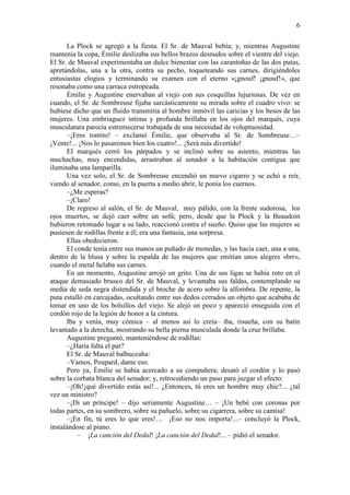 6
La Plock se agregó a la fiesta. El Sr. de Mauval bebía; y, mientras Augustine
mantenía la copa, Émilie deslizaba sus bellos brazos desnudos sobre el vientre del viejo.
El Sr. de Mauval experimentaba un dulce bienestar con las carantoñas de las dos putas,
apretándolas, una a la otra, contra su pecho, toqueteando sus carnes, dirigiéndoles
entusiastas elogios y terminando su examen con el eterno «¡gnouf! ¡gnouf!», que
resonaba como una carraca estropeada.
Émilie y Augustine enervaban al viejo con sus cosquillas lujuriosas. De vez en
cuando, el Sr. de Sombreuse fijaba sarcásticamente su mirada sobre el cuadro vivo: se
hubiese dicho que un fluido transmitía al hombre inmóvil las caricias y los besos de las
mujeres. Una embriaguez intima y profunda brillaba en los ojos del marqués, cuya
musculatura parecía estremecerse trabajada de una necesidad de voluptuosidad.
–¡Eres tontito! – exclamó Émilie, que observaba al Sr. de Sombreuse…–
¡Vente!... ¡Nos lo pasaremos bien los cuatro!... ¡Será más divertido!
El marqués cerró los párpados y se inclinó sobre su asiento, mientras las
muchachas, muy encendidas, arrastraban al senador a la habitación contigua que
iluminaba una lamparilla.
Una vez solo, el Sr. de Sombreuse encendió un nuevo cigarro y se echó a reír,
viendo al senador, como, en la puerta a medio abrir, le ponía los cuernos.
–¿Me esperas?
–¡Claro!
De regreso al salón, el Sr. de Mauval, muy pálido, con la frente sudorosa, los
ojos muertos, se dejó caer sobre un sofá; pero, desde que la Plock y la Beaudoin
hubieron retomado lugar a su lado, reaccionó contra el sueño. Quiso que las mujeres se
pusiesen de rodillas frente a él; era una fantasía, una sorpresa.
Ellas obedecieron.
El conde tenía entre sus manos un puñado de monedas, y las hacía caer, una a una,
dentro de la blusa y sobre la espalda de las mujeres que emitían unos alegres «brr»,
cuando el metal helaba sus carnes.
En un momento, Augustine arrojó un grito. Una de sus ligas se había roto en el
ataque demasiado brusco del Sr. de Mauval, y levantaba sus faldas, contemplando su
media de seda negra distendida y el broche de acero sobre la alfombra. De repente, la
puta estalló en carcajadas, ocultando entre sus dedos cerrados un objeto que acababa de
tomar en uno de los bolsillos del viejo. Se alejó un poco y apareció enseguida con el
cordón rojo de la legión de honor a la cintura.
Iba y venía, muy cómica – al menos así lo creía– iba, risueña, con su batín
levantado a la derecha, mostrando su bella pierna musculada donde la cruz brillaba.
Augustine preguntó, manteniéndose de rodillas:
–¿Haría falta el par?
El Sr. de Mauval balbuceaba:
–Vamos, Poupard, dame eso.
Pero ya, Émilie se había acercado a su compañera; desató el cordón y lo pasó
sobre la corbata blanca del senador; y, retrocediendo un paso para juzgar el efecto:
–¡Oh!¡qué divertido estás así!... ¿Entonces, tú eres un hombre muy chic?... ¿tal
vez un ministro?
–¡Di un príncipe! – dijo seriamente Augustine… – ¡Un bebé con coronas por
todas partes, en su sombrero, sobre su pañuelo, sobre su cigarrera, sobre su camisa!
–¡En fin, tú eres lo que eres!… ¡Eso no nos importa!...– concluyó la Plock,
instalándose al piano.
– ¡La canción del Dedal! ¡La canción del Dedal!... – pidió el senador.

 