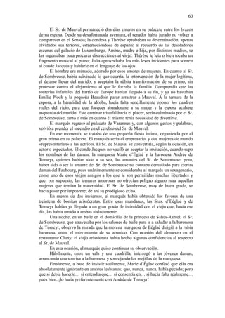 60
El Sr. de Mauval permaneció dos días enteros en su palacete entre los brazos
de su esposa. Desde su desafortunada aventura, el senador había jurado no volver a
comparecer en el Senado; la condesa y Thérèse aprobaban su determinación, apenas
olvidados sus terrores, estremeciéndose de espanto al recuerdo de las desoladores
escenas del palacio de Luxemburgo. Ambas, madre e hija, por distintos medios, se
las ingeniaban para procurar distracciones al viejo: Thérèse le leía o bien tocaba un
fragmento musical al piano; Julia aprovechaba los más leves incidentes para sonreír
al conde Jacques y hablarle en el lenguaje de los ojos.
Él hombre era mimado, adorado por esos amores de mujeres. En cuanto al Sr.
de Sombreuse, había adivinado lo que ocurría, la intervención de la mujer legítima,
el dejarse llevar del marido, y aceptaba la súbita transformación de su primo, sin
protestar contra el alejamiento al que le forzaba la familia. Comprendía que las
tonterías infantiles del barrio de Europe habían llegado a su fin, y ya no bastaban
Émilie Plock y la pequeña Beaudoin parar arrastrar a Mauval. A la ternura de la
esposa, a la banalidad de la alcoba, hacía falta sencillamente oponer los cuadros
reales del vicio, para que Jacques abandonase a su mujer y la esposa acabase
asqueada del marido. Este caminar triunfal hacia el placer, sería culminado por el Sr.
de Sombreuse, tanto o más en cuanto él mismo tenía necesidad de divertirse.
El marqués regresó al palacete de Varennes y, con algunos gestos y palabras,
volvió a prender el incendio en el cerebro del Sr. de Mauval.
En ese momento, se trataba de una pequeña fiesta íntima, organizada por el
gran primo en su palacete. El marqués sería el empresario, y dos mujeres de mundo
«representarían» a las actrices. El Sr. de Mauval se convertiría, según la ocasión, en
actor o espectador. El conde Jacques no vaciló en aceptar la invitación, cuando supo
los nombres de las damas: la marquesa Marie d’Églaé y la baronesa Andrée de
Tomeyr, quienes habían sido a su vez, las amantes del Sr. de Sombreuse: pero,
haber sido o ser la amante del Sr. de Sombreuse no contaba demasiado para ciertas
damas del Faubourg, pues unánimemente se consideraba al marqués un sexagenario,
como uno de esos viejos amigos a los que le son permitidas muchas libertades y
que, por supuesto, las ternuras amorosas no ofrecían peligro alguno para aquellas
mujeres que temían la maternidad. El Sr. de Sombreuse, muy de buen grado, se
hacía pasar por impotente; de ahí su prodigioso éxito.
En menos de dos inviernos, el marqués había obtenido los favores de una
treintena de bonitas aristócratas. Entre esas mundanas, las Sras. d’Eéglaé y de
Tomeyr habían ya llegado a un gran grado de intimidad con el viejo que, hasta ese
día, las había amado a ambas aisladamente.
Una noche, en un baile en el domicilio de la princesa de Sahcs-Rantel, el Sr.
de Sombreuse, que atravesaba por los salones de baile para ir a saludar a la baronesa
de Tomeyr, observó la mirada que la morena marquesa de Eéglaé dirigió a la rubia
baronesa, entre el movimiento de su abanico. Con ocasión del almuerzo en el
restaurante Cluny, el viejo aristócrata había hecho algunas confidencias al respecto
al Sr. de Mauval.
En esta ocasión, el marqués quiso continuar su observación.
Hábilmente, entre un vals y una cuadrilla, interrogó a las jóvenes damas,
arrancando una sonrisa a la baronesa y sonrojando las mejillas de la marquesa.
Finalmente, a base de insistir sutilmente, Marie d’Églaé confesó que ella era
absolutamente ignorante en amores lesbianos; que, nunca, nunca, había pecado; pero
que si debía hacerlo… si entendía que… si consentía en… si hacía falta realmente…
pues bien, ¡lo haría preferentemente con Andrée de Tomeyr!

 