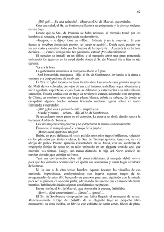 62
–¡Oh! ¡oh!... ¡Es una colación! – observó el Sr. de Mauval, que entraba.
Con una señal, el Sr. de Sombreuse llamó a su gobernanta y le dio sus órdenes
en voz baja.
Desde que la Sra. de Ponceau se hubo retirado, el marqués tomó por los
hombros al senador, y lo empujó hacia su dormitorio.
–Jacques, – le dijo,– toma un sillón… Siéntate y no te muevas… Si esas
damas te perciben demasiado pronto, ¡el juego se acabó!... Desde aquí, puedes ver
sin ser visto y escuchar todo por los huecos de la tapicería… Aparecerás en la hora
decisiva…. ¡Vamos, amigo mío, ten paciencia, calma! ¡Nos divertiremos!
El senador se instaló en un sillón, y el marqués abrió una gran portezuela
indicando los agujeros en la pared desde donde el Sr. de Mauval iba a fijar su ojo
curioso.
Ya era la hora.
La gobernanta anunció a la marquesa Marie d’Églaé.
–Sed bienvenida, marquesa – dijo el Sr. de Sombreuse, invitando a la dama a
sentarse y a desprenderse de su abrigo.
La Sra. d’Églaé todavía no tenía treinta años. Era una de esas grandes mujeres
del Midi de tez colorada, con ojos de un azul intenso, cabellera negra abundante y
nariz aguileña, caprichosa, cuyas fosas se dilataban y estremecían a la más mínima
sensación. Estaba vestida con un traje de terciopelo cereza, adornado con crespones
de China; un sombrero con una larga pluma blanca, cubría su cabeza, de donde se
escapaban algunos bucles sedosos trazando sombras ligeras sobre el rostro
iluminado y escrutador.
–¡Oh! ¿Qué vais a pensar de mí? – suspiró ella.
–Mucho y bueno, – señora, – dijo el Sr. de Sombreuse.
Se escucharon unos pasos en el corredor. La puerta se abrió, dando paso a la
baronesa Andrée de Tomeyr.
Las dos mujeres enrojecieron y se estrecharon la mano silenciosamente.
Entonces, el marqués pasó el cerrojo de la puerta:
–¡Henos aquí, queridas amigas!
Rubia, un poco delgada, el rostro pálido, unos ojos negros brillantes, rodeados
en los párpados por tintes violetas, la Sra. de Tomeyr quitaba, temerosa, su rico
abrigo de pieles. Pronto apareció encantadora en su blusa, con un sombrero de
terciopelo florido de rosas té, su talle embutido en un elegante vestido azul que
marcaba sus formas. Luego, con mano distraída, la hija del Norte acarició las
mechas doradas que cubrían su frente.
Tras una conversación sobre mil cosas cotidianas, el marqués debió insistir
para que las visitantes consintiesen en quitar sus sombreros y tomar lugar alrededor
de la mesa.
Ni la una ni la otra tenían hambre. Apenas tocaron las vituallas de esa
merienda improvisada, conformándose con ingerir algunos tragos de té,
avergonzadas de estar allí, buscando un pretexto para irse, vigilando con la mirada
para ser la primera en solicitar partir, adivinando fácilmente que el aristócrata había
mentido, habiéndoles hecho algunas confidencias recíprocas.
En su rincón, el Sr. de Mauval, que observaba la escena, farfullaba:
–¡Brrr!... ¡Qué aburrimiento!... ¡Gnouf!... ¡gnouf!...
El Sr. de Sombreuse comprendió que había llegado el momento de actuar.
Misteriosamente extrajo del bolsillo de su elegante traje un pequeño libro
manuscrito, su obra inédita, un librillo con cubierta de satén verde, filetes de plata,

 