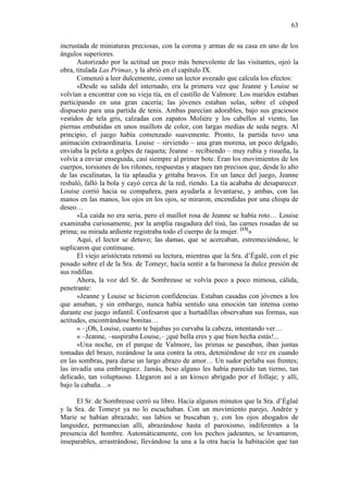 63
incrustada de miniaturas preciosas, con la corona y armas de su casa en uno de los
ángulos superiores.
Autorizado por la actitud un poco más benevolente de las visitantes, ojeó la
obra, titulada Las Primas, y la abrió en el capítulo IX.
Comenzó a leer dulcemente, como un lector avezado que calcula los efectos:
«Desde su salida del internado, era la primera vez que Jeanne y Louise se
volvían a encontrar con su vieja tía, en el castillo de Valmore. Los maridos estaban
participando en una gran cacería; las jóvenes estaban solas, sobre el césped
dispuesto para una partida de tenis. Ambas parecían adorables, bajo sus graciosos
vestidos de tela gris, calzadas con zapatos Moliére y los cabellos al viento, las
piernas embutidas en unos maillots de color, con largas medias de seda negra. Al
principio, el juego había comenzado suavemente. Pronto, la partida tuvo una
animación extraordinaria. Louise – sirviendo – una gran morena, un poco delgado,
enviaba la pelota a golpes de raqueta; Jeanne – recibiendo – muy rubia y risueña, la
volvía a enviar enseguida, casi siempre al primer bote. Eran los movimientos de los
cuerpos, torsiones de los riñones, respuestas y ataques tan precisos que, desde lo alto
de las escalinatas, la tía aplaudía y gritaba bravos. En un lance del juego, Jeanne
resbaló, falló la bola y cayó cerca de la red, riendo. La tía acababa de desaparecer.
Louise corrió hacia su compañera, para ayudarla a levantarse, y ambas, con las
manos en las manos, los ojos en los ojos, se miraron, encendidas por una chispa de
deseo…
«La caída no era seria, pero el maillot rosa de Jeanne se había roto… Louise
examinaba curiosamente, por la amplia rasgadura del tisú, las carnes rosadas de su
prima; su mirada ardiente registraba todo el cuerpo de la mujer. [13]»
Aquí, el lector se detuvo; las damas, que se acercaban, estremeciéndose, le
suplicaron que continuase.
El viejo aristócrata retomó su lectura, mientras que la Sra. d’Égalé, con el pie
posado sobre el de la Sra. de Tomeyr, hacía sentir a la baronesa la dulce presión de
sus rodillas.
Ahora, la voz del Sr. de Sombreuse se volvía poco a poco mimosa, cálida,
penetrante:
«Jeanne y Louise se hicieron confidencias. Estaban casadas con jóvenes a los
que amaban, y sin embargo, nunca había sentido una emoción tan intensa como
durante ese juego infantil. Confesaron que a hurtadillas observaban sus formas, sus
actitudes, encontrándose bonitas…
« –¡Oh, Louise, cuanto te bajabas yo curvaba la cabeza, intentando ver…
« –Jeanne, –suspiraba Louise,– ¡qué bella eres y que bien hecha estás!...
«Una noche, en el parque de Valmore, las primas se paseaban, iban juntas
tomadas del brazo, rozándose la una contra la otra, deteniéndose de vez en cuando
en las sombras, para darse un largo abrazo de amor… Un sudor perlaba sus frentes;
las invadía una embriaguez. Jamás, beso alguno les había parecido tan tierno, tan
delicado, tan voluptuoso. Llegaron así a un kiosco abrigado por el follaje; y allí,
bajo la cabaña…»
El Sr. de Sombreuse cerró su libro. Hacia algunos minutos que la Sra. d’Églaé
y la Sra. de Tomeyr ya no lo escuchaban. Con un movimiento parejo, Andrée y
Marie se habían abrazado; sus labios se buscaban y, con los ojos ahogados de
languidez, permanecían allí, abrazándose hasta el paroxismo, indiferentes a la
presencia del hombre. Automáticamente, con los pechos jadeantes, se levantaron,
inseparables, arrastrándose, llevándose la una a la otra hacia la habitación que tan

 