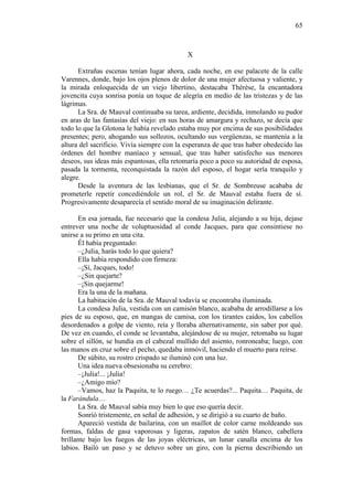 65

X
Extrañas escenas tenían lugar ahora, cada noche, en ese palacete de la calle
Varennes, donde, bajo los ojos plenos de dolor de una mujer afectuosa y valiente, y
la mirada enloquecida de un viejo libertino, destacaba Thérèse, la encantadora
jovencita cuya sonrisa ponía un toque de alegría en medio de las tristezas y de las
lágrimas.
La Sra. de Mauval continuaba su tarea, ardiente, decidida, inmolando su pudor
en aras de las fantasías del viejo: en sus horas de amargura y rechazo, se decía que
todo lo que la Glotona le había revelado estaba muy por encima de sus posibilidades
presentes; pero, ahogando sus sollozos, ocultando sus vergüenzas, se mantenía a la
altura del sacrificio. Vivía siempre con la esperanza de que tras haber obedecido las
órdenes del hombre maníaco y sensual, que tras haber satisfecho sus menores
deseos, sus ideas más espantosas, ella retomaría poco a poco su autoridad de esposa,
pasada la tormenta, reconquistada la razón del esposo, el hogar sería tranquilo y
alegre.
Desde la aventura de las lesbianas, que el Sr. de Sombreuse acababa de
prometerle repetir concediéndole un rol, el Sr. de Mauval estaba fuera de sí.
Progresivamente desaparecía el sentido moral de su imaginación delirante.
En esa jornada, fue necesario que la condesa Julia, alejando a su hija, dejase
entrever una noche de voluptuosidad al conde Jacques, para que consintiese no
unirse a su primo en una cita.
Él había preguntado:
–¿Julia, harás todo lo que quiera?
Ella había respondido con firmeza:
–¡Sí, Jacques, todo!
–¿Sin quejarte?
–¡Sin quejarme!
Era la una de la mañana.
La habitación de la Sra. de Mauval todavía se encontraba iluminada.
La condesa Julia, vestida con un camisón blanco, acababa de arrodillarse a los
pies de su esposo, que, en mangas de camisa, con los tirantes caídos, los cabellos
desordenados a golpe de viento, reía y lloraba alternativamente, sin saber por qué.
De vez en cuando, el conde se levantaba, alejándose de su mujer, retomaba su lugar
sobre el sillón, se hundía en el cabezal mullido del asiento, ronroneaba; luego, con
las manos en cruz sobre el pecho, quedaba inmóvil, haciendo el muerto para reírse.
De súbito, su rostro crispado se iluminó con una luz.
Una idea nueva obsesionaba su cerebro:
–¡Julia!... ¡Julia!
–¿Amigo mío?
–Vamos, haz la Paquita, te lo ruego… ¿Te acuerdas?... Paquita… Paquita, de
la Farándula…
La Sra. de Mauval sabía muy bien lo que eso quería decir.
Sonrió tristemente, en señal de adhesión, y se dirigió a su cuarto de baño.
Apareció vestida de bailarina, con un maillot de color carne moldeando sus
formas, faldas de gasa vaporosas y ligeras, zapatos de satén blanco, cabellera
brillante bajo los fuegos de las joyas eléctricas, un lunar canalla encima de los
labios. Bailó un paso y se detuvo sobre un giro, con la pierna describiendo un

 