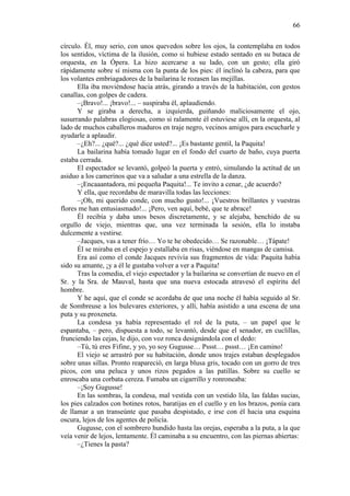 66
círculo. Él, muy serio, con unos quevedos sobre los ojos, la contemplaba en todos
los sentidos, víctima de la ilusión, como si hubiese estado sentado en su butaca de
orquesta, en la Ópera. La hizo acercarse a su lado, con un gesto; ella giró
rápidamente sobre sí misma con la punta de los pies: él inclinó la cabeza, para que
los volantes embriagadores de la bailarina le rozasen las mejillas.
Ella iba moviéndose hacia atrás, girando a través de la habitación, con gestos
canallas, con golpes de cadera.
–¡Bravo!... ¡bravo!... – suspiraba él, aplaudiendo.
Y se giraba a derecha, a izquierda, guiñando maliciosamente el ojo,
susurrando palabras elogiosas, como si ralamente él estuviese allí, en la orquesta, al
lado de muchos caballeros maduros en traje negro, vecinos amigos para escucharle y
ayudarle a aplaudir.
–¿Eh?... ¿qué?... ¿qué dice usted?... ¡Es bastante gentil, la Paquita!
La bailarina había tomado lugar en el fondo del cuarto de baño, cuya puerta
estaba cerrada.
El espectador se levantó, golpeó la puerta y entró, simulando la actitud de un
asiduo a los camerinos que va a saludar a una estrella de la danza.
–¡Encaaantadora, mi pequeña Paquita!... Te invito a cenar, ¿de acuerdo?
Y ella, que recordaba de maravilla todas las lecciones:
–¡Oh, mi querido conde, con mucho gusto!... ¡Vuestros brillantes y vuestras
flores me han entusiasmado!... ¡Pero, ven aquí, bebé, que te abrace!
Él recibía y daba unos besos discretamente, y se alejaba, henchido de su
orgullo de viejo, mientras que, una vez terminada la sesión, ella lo instaba
dulcemente a vestirse.
–Jacques, vas a tener frío… Yo te he obedecido… Se razonable… ¡Tápate!
Él se miraba en el espejo y estallaba en risas, viéndose en mangas de camisa.
Era así como el conde Jacques revivía sus fragmentos de vida: Paquita había
sido su amante, ¡y a él le gustaba volver a ver a Paquita!
Tras la comedia, el viejo espectador y la bailarina se convertían de nuevo en el
Sr. y la Sra. de Mauval, hasta que una nueva estocada atravesó el espíritu del
hombre.
Y he aquí, que el conde se acordaba de que una noche él había seguido al Sr.
de Sombreuse a los bulevares exteriores, y allí, había asistido a una escena de una
puta y su proxeneta.
La condesa ya había representado el rol de la puta, – un papel que le
espantaba, – pero, dispuesta a todo, se levantó, desde que el senador, en cuclillas,
frunciendo las cejas, le dijo, con voz ronca designándola con el dedo:
–Tú, tú eres Fifine, y yo, yo soy Gugusse… Pssst… pssst… ¡En camino!
El viejo se arrastró por su habitación, donde unos trajes estaban desplegados
sobre unas sillas. Pronto reapareció, en larga blusa gris, tocado con un gorro de tres
picos, con una peluca y unos rizos pegados a las patillas. Sobre su cuello se
enroscaba una corbata cereza. Fumaba un cigarrillo y ronroneaba:
–¡Soy Gugusse!
En las sombras, la condesa, mal vestida con un vestido lila, las faldas sucias,
los pies calzados con botines rotos, baratijas en el cuello y en los brazos, ponía cara
de llamar a un transeúnte que pasaba despistado, e irse con él hacia una esquina
oscura, lejos de los agentes de policía.
Gugusse, con el sombrero hundido hasta las orejas, esperaba a la puta, a la que
veía venir de lejos, lentamente. Él caminaba a su encuentro, con las piernas abiertas:
–¿Tienes la pasta?

 