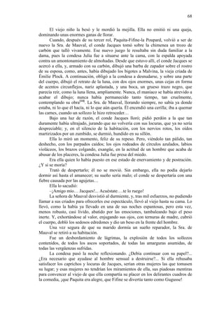 68
El viejo niño la besó y le mordió la mejilla. Ella no emitió ni una queja,
dominando unas enormes ganas de llorar.
Cuando, después de su tercer rol, Paquita-Fifine-la Poupard, volvió a ser de
nuevo la Sra. de Mauval, el conde Jacques tomó sobre la chimenea un trozo de
carbón que talló vivamente. Ese nuevo juego le resultaba sin duda familiar a la
dama, pues la condesa Julia fue a situarse ante la cama, con la espalda apoyada
contra un amontonamiento de almohadas. Desde que estuvo allí, el conde Jacques se
acercó a ella, y, armado con su carbón, dibujó una barba de zapador sobre el rostro
de su esposa, como, antes, había dibujado los bigotes a Malvina, la vieja criada de
Émilie Plock. A continuación, obligó a la condesa a desnudarse, y sobre una parte
del cuerpo, dibujó el retrato de la luna, con dos ojos enormes, unas cejas en forma
de acentos circunflejos, nariz aplastada, y una boca, un grueso trazo negro, que
parecía reír, como la luna llena, ampliamente. Nunca, el maníaco se había atrevido a
acabar el dibujo; nunca había permanecido tanto tiempo, tan cruelmente,
contemplando su obra[14]. La Sra. de Mauval, llorando siempre, no sabía ya donde
estaba, ni lo que él hacía, ni lo que aún quería. Él encendió una cerilla; iba a quemar
las carnes, cuando un sollozo le hizo retroceder…
Bajo una luz de razón, el conde Jacques lloró; pidió perdón a la que tan
duramente había ultrajado, jurando que no volvería con sus locuras, que ya no sería
despreciable; y, en el silencio de la habitación, con los nervios rotos, los oídos
martirizados por un zumbido, se durmió, hundido en su sillón.
Ella lo miró un momento, feliz de su repeso. Pero, viéndolo tan pálido, tan
deshecho, con los parpados caídos; los ojos rodeados de círculos azulados, labios
violáceos, los brazos colgando, exangüe, en la actitud de un hombre que acaba de
abusar de los placeres, la condesa Julia fue presa del miedo.
Era ella quien lo había puesto en ese estado de enervamiento y de postración.
¿Y si se moría?
Trató de despertarlo; él no se movió. Sin embargo, ella no podía dejarlo
dormir así hasta el amanecer; su sueño sería malo; el conde se despertaría con una
fiebre causada por las agujetas…
Ella lo sacudió:
–¡Amigo mío… Jacques!... Acuéstate….te lo ruego!
La señora de Mauval desvistió al durmiente, y, tras mil esfuerzos, no pudiendo
llamar a sus criados para ofrecerles ese espectáculo, llevó al viejo hasta su cama. Lo
llevó, como la había ya llevado en una de sus noches espantosas, pero esta vez,
menos robusto, casi lívido, abatido por las emociones, tambaleando bajo el peso
inerte. Y, exhortándose al valor, enjugando sus ojos, con ternuras de madre, cubrió
el cuerpo, dobló los sedosos edredones y dio un beso en la frente del hombre.
Una vez segura de que su marido dormía un sueño reparador, la Sra. de
Mauval se retiró a su habitación.
Fue un desbordamiento de lágrimas, la explosión de todos los sollozos
contenidos, de todos los ascos soportados, de todas las amarguras asumidas, de
todas las vergüenzas sufridas.
La condesa pasó la noche reflexionando. ¿Debía continuar con su papel?...
¿Era necesario que ayudase al hombre sensual a destruirse?... Si ella rehusaba
satisfacer los caprichos y locuras de Jacques, serían otras mujeres las que tomasen
su lugar; y esas mujeres no tendrían los miramientos de ella, sus piadosas mentiras
para convencer al viejo de que ella compartía su placer en los delirantes cuadros de
la comedia, ¡que Paquita era alegre, que Fifine se divertía tanto como Gugusse!

 