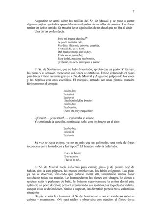 7
Augustine se sentó sobre las rodillas del Sr. de Mauval y se puso a cantar
algunas coplas que había aprendido entre el polvo de un taller de costura. Las frases
tenían un doble sentido. Se trataba de un aguinaldo, de un dedal que no iba al dedo.
Una de las coplas decía:
Pero mi buena abuelita,[3]
A quién contaba esto,
Me dijo: Hija mía, créeme, querida,
Trabajando, ya se hará.
Del buen consejo que te doy,
Trata sacar provecho;
Este dedal, para que sea bonito,
¡Créeme, no se lo entregues a nadie!

El Sr. de Sombreuse, que se había levantado, aprobó con un gesto. Y los tres,
las putas y el senador, mezclaron sus voces al estribillo, Émilie golpeando el piano
para hacer vibrar las notas graves, el Sr. de Mauval y Augustine golpeando los vasos
y las botellas con unos cuchillos. El marqués, armado con unas pinzas, marcaba
furiosamente el compás:
Era bo-bo;
Era ni-ni
Era to-to
¡Era bonito! ¡Era bonito!
Era bo-bo;
Era bonito,
¡Pero era muy pequeñito!

–¡Bravo!.... ¡excelente!...– exclamaba el conde.
Y, terminada la canción, continuó el solo, con los brazos en el aire:
Era bo-bo;
Era ni-ni
Era to-to

Su voz se hacía espesa; ya no era más que un galimatías, una serie de frases
inconexas entre los sofocos y los hipos[4]. El hombre todavía farfullaba:
E-e - ra bo-bo;
E-e- ra ni-ni
¡To-to-to-to!...

El Sr. de Mauval hacía esfuerzos para cantar; gimió y de pronto dejó de
hablar, con la cara púrpura, las manos temblorosas, los labios colgantes. Las putas
ya no se divertían, temiendo que pudiese morir allí, lamentando ambas haber
satisfecho todas sus manías. Le humedecieron las sienes con vinagre, le dieron a
respirar sales y perfumes de baño, le frotaron vigorosamente la espina dorsal para
aplicarle un poco de calor; pero él, recuperando sus sentidos, las toqueteaba todavía,
aunque ellas se defendiesen, riendo a su pesar, tan divertido parecía en su calamitosa
situación.
De pie, contra la chimenea, el Sr. de Sombreuse – con el sombrero sobre su
cabeza – murmuraba: «No será nada»; y observaba con atención el flirteo de su

 