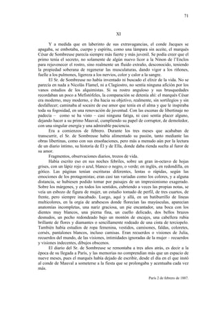 71

XI
Y a medida que en laberinto de sus extravagancias, el conde Jacques se
apagaba, se embotaba, cuerpo y espíritu, como una lámpara sin aceite, el marqués
César de Sombreuse parecía siempre más fuerte y más juvenil. Se podía creer que el
primo tenía el secreto, no solamente de algún nuevo licor a la Ninon de l’Enclos
para rejuvenecer el rostro, sino realmente un fluido extraño, desconocido, teniendo
la propiedad soberana de regenerar las musculaturas, dando vigor a los riñones,
fuelle a los pulmones, ligereza a los nervios, color y calor a la sangre.
El Sr. de Sombreuse no había inventado ni buscado el elixir de la vida. No se
parecía en nada a Nicolás Flamel, ni a Clagiostro, no sentía ninguna afición por los
vanos estudios de los alquimistas. Si su rostro anguloso y sus brusquedades
recordaban un poco a Mefistófeles, la comparación se detenía ahí: el marqués César
era moderno, muy moderno, e iba hacia su objetivo, realmente, sin sortilegios y sin
desfallecer; caminaba al socaire de ese amor que tenía en el alma y que le inspiraba
toda su fogosidad, en una renovación de juventud. Con las escenas de libertinaje no
padecía – como se ha visto – casi ninguna fatiga, ni casi sentía placer alguno,
dejando hacer a su primo Mauval, cumpliendo su papel de corruptor, de demoledor,
con una singular energía y una admirable paciencia.
Era a comienzos de febrero. Durante los tres meses que acababan de
transcurrir, el Sr. de Sombreuse había alimentado su pasión, tanto mediante las
obras libertinas, como con sus ensoñaciones, pero más a menudo aún por la lectura
de un diario íntimo, su historia de Él y de Ella, donde daba rienda suelta al furor de
su amor.
Fragmentos, observaciones diarios, trozos de vida.
Había escrito eso en sus noches febriles, sobre un gran in-octavo de hojas
grises, con un lápiz rojo o azul, blanco o negro, o verde; en inglés, en redondilla, en
gótico. Las páginas tenían escrituras diferentes, lentas o rápidas, según las
emociones de los protagonistas; eran casi tan variadas como los colores, y a alguna
distancia, se hubiesen podido tomar por paisajes de un impresionismo exagerado.
Sobre los márgenes, y en todos los sentidos, cubriendo a veces las propias notas, se
veía un esbozo de figura de mujer, un estudio tomado de perfil, de tres cuartos, de
frente, pero siempre inacabado. Luego, aquí y allá, en un batiburrillo de líneas
multicolores, en la orgia de arabescos donde florecían las mayúsculas, aparecían
anatomías incompletas, una nariz graciosa, un pie encantador, una boca con los
dientes muy blancos, una pierna fina, un cuello delicado, dos bellos brazos
desnudos, un pecho redondeado bajo un montón de encajes, una cabellera rubia
brillante de flores y diamantes o sencillamente rodeado de una cinta de terciopelo.
También había estudios de ropa femenina, vestidos, camisones, faldas, coloretes,
corsés, pantalones blancos, incluso camisas. Eran recuerdos o visiones de Julia,
recuerdos del mundo, de las visiones, intimidades ignoradas de la mujer – recuerdos
y visiones indecentes, dibujos obscenos.
El diario del Sr. de Sombreuse se remontaba a tres años atrás, es decir a la
época de su llegada a París, y las memorias no comprendían más que un espacio de
nueve meses, pues el marqués había dejado de escribir, desde el día en el que instó
al conde de Mauval a someterse a la fiesta que se prolongaba y acentuaba cada vez
más.
París 2 de febrero de 1887.

 