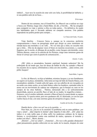 73
imbécil… Ayer tuve la ocasión de estar solo con Julia, la posibilidad de hablarle; y
ni una palabra salió de mi boca…
20 de mayo.

Dentro de tres semanas, tras el Grand-Prix, los Mauval van a realizar un viaje
a Suiza con Thérèse; luego irán a Saint-Malo; de ahí, a Ferville… Me las arreglaré
para compartir su viaje y unirme a ellos en todas partes… En definitiva, he usado
mis habilidades para ir llevando adelante mi campaña amorosa. Una palabra
imprudente me podría perder para siempre…
Le Chaux-de-Fonds, 18 junio.

Viaje familiar. – Conozco Suiza y, aunque no la conociese, preferiría
comprometerme a hacer un peregrinaje anual que dirigir en estos momentos mi
mirada hacia una montaña o a un valle… No veo más que a Julia; no escucho más
que a Julia… Ella me da algunas veces el brazo en nuestras excursiones, y, cuando
llegamos, por la noche, al albergue de un pueblo, como Jacques está dormido, como
Thérèse duerme, como en la canción de los Pirineos, tengo unas inmensas ganas de
forzar el cerrojo que cierra la puerta de comunicación…
Zurich, 11 julio.

¡Oh! ¡Julia es encantadora, bastante espiritual, bastante seductora! Me ha
embrujado de tal modo que, loco de deseo de hablar de ella, he contado a Mauval
los encantos de su esposa, refiriéndome a Julia con otro nombre… ¡Qué cretino, este
pobre Jacques!
Saint-Malo, 3 agosto.

La Sra. de Mauval y su hija se bañaban, mientras Jacques y yo nos fumábamos
un cigarro en la playa, mirándolas. Julia tenía un traje de baño de franela blanca, con
encantadores sándalos. Cuando salía del agua, con sus cabellos de oro recogidos en
un moño con cintas azules, en un batín blanco sobre los hombros, caminaba sobre la
arena con un movimiento de caderas tan voluptuoso, que la busqué en vano en los
cuerpos de las otras bañistas… Thérèse, demasiado alta y no suficientemente
desarrollada, parecía un perrillo flaco al lado de su madre, la magnífica criatura…
Entonces, con el cerebro ardiendo, arrastré a Mauval hacia la caseta donde su esposa
se desvestía. Yo quería entrar, pero nos quedamos allí, él, idiotizado, yo con los ojos
vueltos hacia el mar, con unas enormes ganas de arrojarme al agua y morir…
Castillo de Ferville, 25 septiembre.

Hamlet decía: «¡Ser o no ser! esa es la cuestión…»
Pues bien, no, ¡esa no es la cuestión! El problema está en estas palabras: ¡ser
viejo y amar!... ¡Qué importa lo demás! ¡Qué importa el más allá!... ¡Eh! ¿Qué me
indica si es más noble para el alma sufrir los poderosos embates de la injusta
fortuna, o, revolviéndose contra esta multitud de males, oponerse al torrente y
acabar con ellos?... Morir, dormir…
¡Dormir!... ¿Tal vez soñar?... ¡Tonterías!... ¡No veo n ello grandes obstáculos!
¿Qué pensamientos pueden sobrevenir en ese sueño de la muerte, después de estar

 