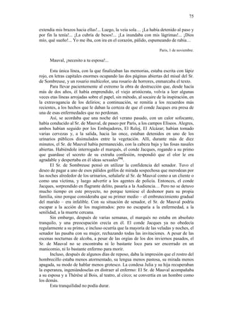75
extendía mis brazos hacia ellas!... Luego, la veía sola… ¡La había detenido al paso y
por fin la tenía!... ¡La cubría de besos!... ¡La inundaba con mis lágrimas!... ¡Dios
mío, qué sueño!... Yo me iba, con ira en el corazón, pálido, espumeando de rabia…
Paris, 1 de noviembre.

Mauval, ¡necesito a tu esposa!...
Esta única línea, con la que finalizaban las memorias, estaba escrita con lápiz
rojo, en letras capitales enormes ocupando las dos páginas abiertas del misal del Sr.
de Sombreuse, y un rosario multicolor, una rosario de horrores, enmarcaba el texto.
Para llevar pacientemente al extremo la obra de destrucción que, desde hacía
más de dos años, él había emprendido, el viejo aristócrata, volvía a leer algunas
veces etas líneas arrojadas sobre el papel, sin método, al socaire de la inspiración, en
la extravagancia de los delirios; a continuación, se remitía a los recuerdos más
recientes, a los hechos que le daban la certeza de que el conde Jacques era presa de
una de esas enfermedades que no perdonan.
Así, se acordaba que una noche del verano pasado, con un calor sofocante,
había conducido al Sr. de Mauval, de paseo por París, a los campos Elíseos. Alegres,
ambos habían seguido por los Embajadores, El Reloj, El Alcázar; habían tomado
varias cervezas y, a la salida, hacia las once, estaban detenidos en uno de los
urinarios públicos disimulados entre la vegetación. Allí, durante más de diez
minutos, el Sr. de Mauval había permanecido, con la cabeza baja y las fosas nasales
abiertas. Habiéndole interrogado el marqués, el conde Jacques, rogando a su primo
que guardase el secreto de su extraña confesión, respondió que el olor le era
agradable y despertaba en él ideas sexuales[16].
El Sr. de Sombreuse pensó en utilizar la confidencia del senador. Tuvo el
deseo de pagar a uno de esos pálidos golfos de mirada sospechosa que merodean por
las noches alrededor de los urinarios, señalarle al Sr. de Mauval como a un cliente o
como una víctima, y luego advertir a los agentes de policía. Entonces, el conde
Jacques, sorprendido en flagrante delito, pasaría a la Audiencia… Pero no se detuvo
mucho tiempo en este proyecto, no porque temiese el deshonor para su propia
familia, sino porque consideraba que su primer medio – el embrutecimiento gradual
del marido – era infalible. Con su situación de senador, el Sr. de Mauval podría
escapar a la acción de los magistrados: pero no escaparía a la enfermedad, a la
senilidad, a la muerte cercana.
Sin embargo, después de varias semanas, el marqués no estaba en absoluto
tranquilo, y una preocupación crecía en él. El conde Jacques ya no obedecía
regularmente a su primo, e incluso ocurría que la mayoría de las veladas y noches, el
senador las pasaba con su mujer, rechazando todas las invitaciones. A pesar de las
escenas nocturnas de alcoba, a pesar de las orgías de los dos inviernos pasados, el
Sr. de Mauval no se encontraba ni lo bastante loco para ser encerrado en un
manicomio, ni lo bastante enfermo para morir.
Incluso, después de algunos días de reposo, daba la impresión que el rostro del
hombrecillo estaba menos atormentado, su lengua menos pastosa, su mirada menos
apagada, su modo de hablar menos grotesco. La condesa Julia y su hija recuperaban
la esperanza, ingeniándoselas en distraer al enfermo: El Sr. de Mauval acompañaba
a su esposa y a Thérèse al Bois, al teatro, al circo; se convertía en un hombre como
los demás.
Esta tranquilidad no podía durar.

 