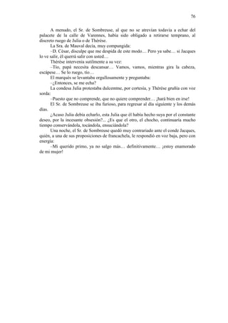 76
A menudo, el Sr. de Sombreuse, al que no se atrevían todavía a echar del
palacete de la calle de Varennes, había sido obligado a retirarse temprano, al
discreto ruego de Julia o de Thérèse.
La Sra. de Mauval decía, muy compungida:
–D. César, disculpe que me despida de este modo… Pero ya sabe… si Jacques
lo ve salir, él querrá salir con usted…
Thérèse intervenía sutilmente a su vez:
–Tío, papá necesita descansar… Vamos, vamos, mientras gira la cabeza,
escápese… Se lo ruego, tío…
El marqués se levantaba orgullosamente y preguntaba:
–¿Entonces, se me echa?
La condesa Julia protestaba dulcemtne, por cortesía, y Thérèse gruñía con voz
sorda:
–Puesto que no comprende, que no quiere comprender… ¡hará bien en irse!
El Sr. de Sombreuse se iba furioso, para regresar al día siguiente y los demás
días.
¿Acaso Julia debía echarlo, esta Julia que él había hecho suya por el constante
deseo, por la incesante obsesión?... ¿Es que el otro, el chocho, continuaría mucho
tiempo conservándola, tocándola, ensuciándola?
Una noche, el Sr. de Sombreuse quedó muy contrariado ante el conde Jacques,
quién, a una de sus proposiciones de francachela, le respondió en voz baja, pero con
energía:
–Mi querido primo, ya no salgo más… definitivamente… ¡estoy enamorado
de mi mujer!

 
