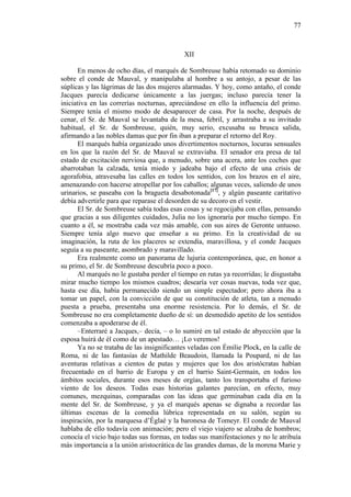 77

XII
En menos de ocho días, el marqués de Sombreuse había retomado su dominio
sobre el conde de Mauval, y manipulaba al hombre a su antojo, a pesar de las
súplicas y las lágrimas de las dos mujeres alarmadas. Y hoy, como antaño, el conde
Jacques parecía dedicarse únicamente a las juergas; incluso parecía tener la
iniciativa en las correrías nocturnas, apreciándose en ello la influencia del primo.
Siempre tenía el mismo modo de desaparecer de casa. Por la noche, después de
cenar, el Sr. de Mauval se levantaba de la mesa, febril, y arrastraba a su invitado
habitual, el Sr. de Sombreuse, quién, muy serio, excusaba su brusca salida,
afirmando a las nobles damas que por fin iban a preparar el retorno del Roy.
El marqués había organizado unos divertimentos nocturnos, locuras sensuales
en los que la razón del Sr. de Mauval se extraviaba. El senador era presa de tal
estado de excitación nerviosa que, a menudo, sobre una acera, ante los coches que
abarrotaban la calzada, tenía miedo y jadeaba bajo el efecto de una crisis de
agorafobia, atravesaba las calles en todos los sentidos, con los brazos en el aire,
amenazando con hacerse atropellar por los caballos; algunas veces, saliendo de unos
urinarios, se paseaba con la bragueta desabotonada[17], y algún paseante caritativo
debía advertirle para que reparase el desorden de su decoro en el vestir.
El Sr. de Sombreuse sabía todas esas cosas y se regocijaba con ellas, pensando
que gracias a sus diligentes cuidados, Julia no los ignoraría por mucho tiempo. En
cuanto a él, se mostraba cada vez más amable, con sus aires de Geronte untuoso.
Siempre tenía algo nuevo que enseñar a su primo. En la creatividad de su
imaginación, la ruta de los placeres se extendía, maravillosa, y el conde Jacques
seguía a su paseante, asombrado y maravillado.
Era realmente como un panorama de lujuria contemporánea, que, en honor a
su primo, el Sr. de Sombreuse descubría poco a poco.
Al marqués no le gustaba perder el tiempo en rutas ya recorridas; le disgustaba
mirar mucho tiempo los mismos cuadros; desearía ver cosas nuevas, toda vez que,
hasta ese día, había permanecido siendo un simple espectador; pero ahora iba a
tomar un papel, con la convicción de que su constitución de atleta, tan a menudo
puesta a prueba, presentaba una enorme resistencia. Por lo demás, el Sr. de
Sombreuse no era completamente dueño de sí: un desmedido apetito de los sentidos
comenzaba a apoderarse de él.
–Enterraré a Jacques,– decía, – o lo sumiré en tal estado de abyección que la
esposa huirá de él como de un apestado… ¡Lo veremos!
Ya no se trataba de las insignificantes veladas con Émilie Plock, en la calle de
Roma, ni de las fantasías de Mathilde Beaudoin, llamada la Poupard, ni de las
aventuras relativas a cientos de putas y mujeres que los dos aristócratas habían
frecuentado en el barrio de Europa y en el barrio Saint-Germain, en todos los
ámbitos sociales, durante esos meses de orgías, tanto los transportaba el furioso
viento de los deseos. Todas esas historias galantes parecían, en efecto, muy
comunes, mezquinas, comparadas con las ideas que germinaban cada día en la
mente del Sr. de Sombreuse, y ya el marqués apenas se dignaba a recordar las
últimas escenas de la comedia lúbrica representada en su salón, según su
inspiración, por la marquesa d’Églaé y la baronesa de Tomeyr. El conde de Mauval
hablaba de ello todavía con animación; pero el viejo viajero se alzaba de hombros;
conocía el vicio bajo todas sus formas, en todas sus manifestaciones y no le atribuía
más importancia a la unión aristocrática de las grandes damas, de la morena Marie y

 