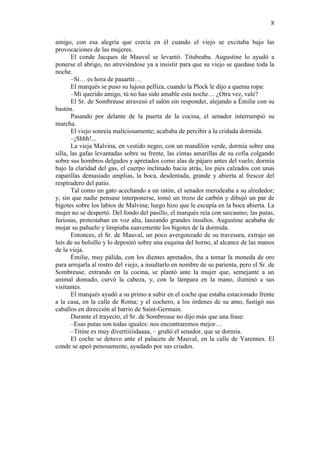 8
amigo, con esa alegría que crecía en él cuando el viejo se excitaba bajo las
provocaciones de las mujeres.
El conde Jacques de Mauval se levantó. Titubeaba. Augustine lo ayudó a
ponerse el abrigo, no atreviéndose ya a insistir para que su viejo se quedase toda la
noche.
–Sí… es hora de paaartir…
El marqués se puso su lujosa pelliza, cuando la Plock le dijo a quema ropa:
–Mi querido amigo, tú no has sido amable esta noche… ¿Otra vez, vale?
El Sr. de Sombreuse atravesó el salón sin responder, alejando a Émilie con su
bastón.
Pasando por delante de la puerta de la cocina, el senador interrumpió su
marcha.
El viejo sonreía maliciosamente; acababa de percibir a la cridada dormida.
–¡Shhh!...
La vieja Malvina, en vestido negro, con un mandilón verde, dormía sobre una
silla, las gafas levantadas sobre su frente, las cintas amarillas de su cofia colgando
sobre sus hombros delgados y apretados como alas de pájaro antes del vuelo; dormía
bajo la claridad del gas, el cuerpo inclinado hacia atrás, los pies calzados con unas
zapatillas demasiado amplias, la boca, desdentada, grande y abierta al frescor del
respiradero del patio.
Tal como un gato acechando a un ratón, el senador merodeaba a su alrededor;
y, sin que nadie pensase interponerse, tomó un trozo de carbón y dibujó un par de
bigotes sobre los labios de Malvina; luego hizo que le escupía en la boca abierta. La
mujer no se despertó. Del fondo del pasillo, el marqués reía con sarcasmo; las putas,
furiosas, protestaban en voz alta, lanzando grandes insultos. Augustine acababa de
mojar su pañuelo y limpiaba suavemente los bigotes de la dormida.
Entonces, el Sr. de Mauval, un poco avergonzado de su travesura, extrajo un
luís de su bolsillo y lo depositó sobre una esquina del horno, al alcance de las manos
de la vieja.
Émilie, muy pálida, con los dientes apretados, iba a tomar la moneda de oro
para arrojarla al rostro del viejo, a insultarlo en nombre de su parienta, pero el Sr. de
Sombreuse, entrando en la cocina, se plantó ante la mujer que, semejante a un
animal domado, curvó la cabeza, y, con la lámpara en la mano, iluminó a sus
visitantes.
El marqués ayudó a su primo a subir en el coche que estaba estacionado frente
a la casa, en la calle de Roma; y el cochero, a los órdenes de su amo, fustigó sus
caballos en dirección al barrio de Saint-Germain.
Durante el trayecto, el Sr. de Sombreuse no dijo más que una frase:
–Esas putas son todas iguales: nos encontraremos mejor…
–Titine es muy divertiiiiidaaaa, – gruñó el senador, que se dormía.
El coche se detuvo ante el palacete de Mauval, en la calle de Varennes. El
conde se apeó penosamente, ayudado por sus criados.

 