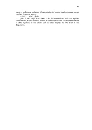 81
menores hechos que podían servirle constituían las bases y los elementos de nuevos
estudios, de nuevas locuras.
–¡Julia!... ¡Julia!... ¡Julia!...
¡Para él, esta mujer lo era todo! El Sr. de Sombreuse no tenía otro objetivo
sobre la tierra, ni otro sueño de Paraíso, ni otra voluptuosidad, salvo ese recuerdo en
la obra engañosa de sus amores con las otras mujeres, ni otro dolor en sus
despertares.

 