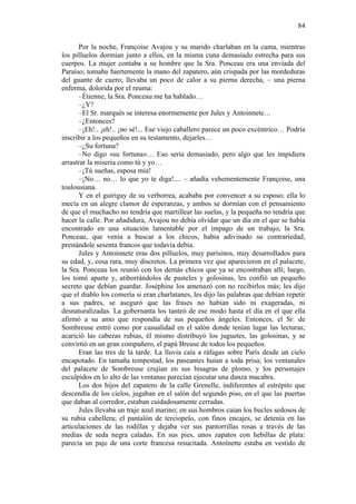 84
Por la noche, Françoise Avajou y su marido charlaban en la cama, mientras
los pilluelos dormían junto a ellos, en la misma cuna demasiado estrecha para sus
cuerpos. La mujer contaba a su hombre que la Sra. Ponceau era una enviada del
Paraíso; tomaba fuertemente la mano del zapatero, aún crispada por las mordeduras
del guante de cuero; llevaba un poco de calor a su pierna derecha, – una pierna
enferma, dolorida por el reuma:
–Étienne, la Sra. Ponceau me ha hablado…
–¿Y?
–El Sr. marqués se interesa enormemente por Jules y Antoinnete…
–¿Entonces?
–¡Eh!.. ¡eh!.. ¡no sé!... Ese viejo caballero parece un poco excéntrico… Podría
inscribir a los pequeños en su testamento, dejarles…
–¿Su fortuna?
–No digo «su fortuna»… Eso sería demasiado, pero algo que les impidiera
arrastrar la miseria como tú y yo…
–¡Tú sueñas, esposa mía!
–¡No… no… lo que yo te diga!.... – añadía vehementemente Françoise, una
toulousiana.
Y en el guirigay de su verborrea, acababa por convencer a su esposo; ella lo
mecía en un alegre clamor de esperanzas, y ambos se dormían con el pensamiento
de que el muchacho no tendría que martillear las suelas, y la pequeña no tendría que
hacer la calle. Por añadidura, Avajou no debía olvidar que un día en el que se había
encontrado en una situación lamentable por el impago de un trabajo, la Sra.
Ponceau, que venía a buscar a los chicos, había adivinado su contrariedad,
prestándole sesenta francos que todavía debía.
Jules y Antoinnete eras dos pilluelos, muy parisinos, muy desarrollados para
su edad, y, cosa rara, muy discretos. La primera vez que aparecieron en el palacete,
la Sra. Ponceau los reunió con los demás chicos que ya se encontraban allí; luego,
los tomó aparte y, atiborrándolos de pasteles y golosinas, les confió un pequeño
secreto que debían guardar. Joséphine los amenazó con no recibirlos más; les dijo
que el diablo los comería si eran charlatanes, les dijo las palabras que debían repetir
a sus padres, se aseguró que las frases no habían sido ni exageradas, ni
desnaturalizadas. La gobernanta los tanteó de ese modo hasta el día en el que ella
afirmó a su amo que respondía de sus pequeños ángeles. Entonces, el Sr. de
Sombreuse entró como por casualidad en el salón donde tenían lugar las lecturas;
acarició las cabezas rubias, él mismo distribuyó los juguetes, las golosinas, y se
convirtió en un gran compañero, el papá Breuse de todos los pequeños.
Eran las tres de la tarde. La lluvia caía a ráfagas sobre París desde un cielo
encapotado. En tamaña tempestad, los paseantes huían a toda prisa; los ventanales
del palacete de Sombreuse crujían en sus bisagras de plomo, y los personajes
esculpidos en lo alto de las ventanas parecían ejecutar una danza macabra.
Los dos hijos del zapatero de la calle Grenelle, indiferentes al estrépito que
descendía de los cielos, jugaban en el salón del segundo piso, en el que las puertas
que daban al corredor, estaban cuidadosamente cerradas.
Jules llevaba un traje azul marino; en sus hombros caían los bucles sedosos de
su rubia cabellera; el pantalón de terciopelo, con finos encajes, se detenía en las
articulaciones de las rodillas y dejaba ver sus pantorrillas rosas a través de las
medias de seda negra caladas. En sus pies, unos zapatos con hebillas de plata:
parecía un paje de una corte francesa resucitada. Antoinette estaba en vestido de

 