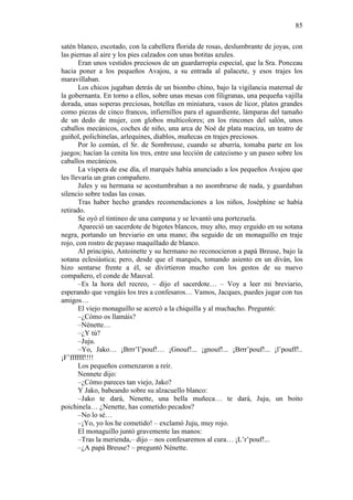 85
satén blanco, escotado, con la cabellera florida de rosas, deslumbrante de joyas, con
las piernas al aire y los pies calzados con unas botitas azules.
Eran unos vestidos preciosos de un guardarropía especial, que la Sra. Ponceau
hacia poner a los pequeños Avajou, a su entrada al palacete, y esos trajes los
maravillaban.
Los chicos jugaban detrás de un biombo chino, bajo la vigilancia maternal de
la gobernanta. En torno a ellos, sobre unas mesas con filigranas, una pequeña vajilla
dorada, unas soperas preciosas, botellas en miniatura, vasos de licor, platos grandes
como piezas de cinco francos, infiernillos para el aguardiente, lámparas del tamaño
de un dedo de mujer, con globos multicolores; en los rincones del salón, unos
caballos mecánicos, coches de niño, una arca de Noé de plata maciza, un teatro de
guiñol, polichinelas, arlequines, diablos, muñecas en trajes preciosos.
Por lo común, el Sr. de Sombreuse, cuando se aburría, tomaba parte en los
juegos; hacían la cenita los tres, entre una lección de catecismo y un paseo sobre los
caballos mecánicos.
La víspera de ese día, el marqués había anunciado a los pequeños Avajou que
les llevaría un gran compañero.
Jules y su hermana se acostumbraban a no asombrarse de nada, y guardaban
silencio sobre todas las cosas.
Tras haber hecho grandes recomendaciones a los niños, Josèphine se había
retirado.
Se oyó el tintineo de una campana y se levantó una portezuela.
Apareció un sacerdote de bigotes blancos, muy alto, muy erguido en su sotana
negra, portando un breviario en una mano; iba seguido de un monaguillo en traje
rojo, con rostro de payaso maquillado de blanco.
Al principio, Antoinette y su hermano no reconocieron a papá Breuse, bajo la
sotana eclesiástica; pero, desde que el marqués, tomando asiento en un diván, los
hizo sentarse frente a él, se divirtieron mucho con los gestos de su nuevo
compañero, el conde de Mauval.
–Es la hora del recreo, – dijo el sacerdote… – Voy a leer mi breviario,
esperando que vengáis los tres a confesaros… Vamos, Jacques, puedes jugar con tus
amigos…
El viejo monaguillo se acercó a la chiquilla y al muchacho. Preguntó:
–¿Cómo os llamáis?
–Nénette…
–¿Y tú?
–Juju.
–Yo, Jako… ¡Brrr’l’pouf!… ¡Gnouf!... ¡gnouf!... ¡Brrr’pouf!... ¡l’pouff!..
¡F’ffffff!!!!
Los pequeños comenzaron a reír.
Nennete dijo:
–¿Cómo pareces tan viejo, Jako?
Y Jako, babeando sobre su alzacuello blanco:
–Jako te dará, Nenette, una bella muñeca… te dará, Juju, un boito
poichinela… ¿Nenette, has cometido pecados?
–No lo sé…
–¡Yo, yo los he cometido! – exclamó Juju, muy rojo.
El monaguillo juntó gravemente las manos:
–Tras la merienda,– dijo – nos confesaremos al cura… ¡L’r’pouf!...
–¿A papá Breuse? – preguntó Nénette.

 