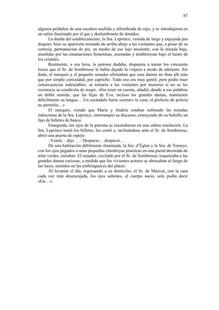 87
algunos peldaños de una escalera mullida y alfombrada de rojo, y se introdujeron en
un salón iluminado por el gas y deslumbrante de dorados.
La dueña del establecimiento, la Sra. Leprince, vestida de largo y enjoyada por
doquier, hizo su aparición mirando de arriba abajo a las visitantes que, a pesar de su
cortesía, permanecían de pie, en medio de ese lujo insolente, con la mirada baja,
aturdidas por las emanaciones femeninas, asustadas y temblorosas bajo el lustre de
los cristales.
Realmente, a esa hora, la patrona dudaba, dispuesta a tomar los cincuenta
luises que el Sr. de Sombreuse le había dejado la víspera a modo de adelanto. Sin
duda, el marqués y el pequeño senador afirmaban que esas damas no iban allí más
que por simple curiosidad, por capricho. Todo eso era muy gentil, pero podía traer
consecuencias indeseables; se tomaría a las visitantes por menores si no se les
reconocía su condición de mujer. «Sin tener en cuenta, añadió, dando a sus palabras
un doble sentido, que las hijas de Eva, incluso las grandes damas, mantienen
difícilmente su lengua… Un escándalo haría «cerrar» la casa; el prefecto de policía
no permitía…»
El marqués, viendo que Marie y Andrée estaban sufriendo las miradas
indiscretas de la Sra. Leprince, interrumpió su discurso, extrayendo de su bolsillo un
fajo de billetes de banco.
Enseguida, los ojos de la patrona se encendieron en una súbita resolución. La
Sra. Leprince tomó los billetes, los contó e, inclinándose ante el Sr. de Sombreuse,
abrió una puerta de espejo:
–Venid, – dijo… – Despacio… despacio…
De una habitación débilmente iluminada, la Sra. d’Églaé y la Sra. de Tomeyr,
con los ojos pegados a unas pequeñas claraboyas practicas en una pared decorada de
telas verdes, miraban. El senador, excitado por el Sr. de Sombreuse, toqueteaba a las
grandes damas curiosas, a medida que los vivientes actores se abrazaban al fuego de
las luces, sumidos en las embriagueces del placer.
Al levantar el día, regresando a su domicilio, el Sr. de Mauval, con la cara
cada vez más desencajada, los ojos saltones, el cuerpo sucio, solo podía decir
«Ga…».

 