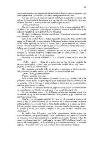 90
muestran los cuadros de algunas iglesias del midi de Francia; pero un demonio con
manías personales, con absoluto descarado, en el palacete aristocrático.
Así, casi siempre, el alucinado veía al «caballero en cuestión» acostarse a la
entrada del dormitorio de la condesa, con un cigarrillo entre los dientes. Ante ese
visitante nocturno, la primera palabra del conde Jacques era esta:
–¡Fuma, este animal!
Era una protesta del viejo, una reminiscencia de la primera educación. El Sr.
de Mauval no comprendía como alguien se permitía fumar en la habitación de la
condesa. ¡Que lo hiciese un cornudo no era más grave!
Él mismo olvidaba que fumaba cigarrillos en presencia de su esposa, cuando
representaba al chulo Gugusse.
Para él, la condesa Julia se había degradado, envilecido; había caído hasta
donde puede descender la más miserable de las putas, hasta un abismo de ignominia
de tal modo repulsivo, de tal modo infame, que la propia Glotona, la Glotona,
armada con sus instrumentos de placer, con sus mecanismos de formas anatómicas,
hubiese experimentado estremecimientos de horror.
Y él, el maníaco indómito, encontraba que eso no era bastante, y, en el
tormento de su carne, establecía comparaciones entre las distracciones de alcoba y
las orgías inventadas por el Sr. de Sombreuse.
Ordenaba a su mujer a desvestirse, y la obligaba a hacer piruetas sobre la
cama.
–¡Aoh!... ¡Aoh!... – decía el senador, con su voz llorosa, imitando la
pronunciación inglesa – ¡Aoh, Flora, yes, quiero más, siempre nuevo, muy fuerte!...
¡Agacha la cabeza, las piernas arriba!
Ella obedecía, ejecutaba todo un ejercicio gimnástico, e hipócritamente,
Médor se acercaba a ella, rabioso, y le mordía las pantorrillas ladrando.
–¡Aoh!... Flora, ¡ladra tú también!
Y ambos ladraban, cara a cara.
Julia acataba todas las órdenes del conde Jacques; y, cuando el viejo la
golpeaba, ella no dejaba escapar ninguna queja. Permanecía inmóvil, petrificada en
su angustia, como la roca que el viajero imbécil y furioso por los acontecimientos
del viaje, golpea sobre el camino.
En medio de esa profunda desolación, el joven conde Guy de Laurière acababa
su campaña amorosa. Thérèse era toda suya; él era completamente de ella.
En esta jornada de marzo, el Sr. de Mauval parecía vivir un día de tregua. Por
la mañana, Guy y su madre habían almorzado en el palacete, y ya se hablaba del
gran banquete de bodas.
Thérèse y su prometido acababan de entrar en el invernadero contiguo al
salón; y bajo las altas floraciones de los arbustos, en el festejo florido, se decían
dulces palabras. La condesa Julia se había hecho conducir a la iglesia de SaintEtienne-du-Mont, donde, cada día, tenía por costumbre cumplir con sus devociones.
El senador y la Sra. de Laurière, sentados el uno cerca del otro, miraban a los
enamorados.
La condesa Anna de Laurière – una bella y gran dama de cabellos grises, con
rostro de romana, con ojos marrones y dulces – temblaba de emoción ante la sonrisa
de su querido hijo, la única alegría que le quedaba en el mundo. Siempre vestida de
negro, con el corazón de luto – desde que la guerra de 1870 le había arrebatado a su
marido, el famoso general, en Reischoffen, y a su amado hijo mayor, el brillante
capitán, – proyectaba sobre Guy toda la ternura de su alma amante y afligida.

 