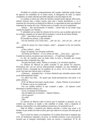 91
Olvidaba los extraños comportamientos del senador, habiendo tenido tiempo
de apreciar las cualidades de su futura nuera, la abnegación de Julia, la esposa
cumplidora, la madre adorada que había educado a una hija digna de ella.
La condesa se decía que sobre las familias siempre pesan algunas aflicciones,
íntimas tristezas más o menos crueles, taras más o menos desoladoras; y, en el
momento de convertirse en aliada de los Mauval, se regocijaba de tener que deplorar
solamente las manías del viejo. Thérèse tenía a su madre: eso era lo importante.
–Señora, – dijo nerviosamente el senador,– vuestro hijo no ha estado ciego
cuando ha elegido a mi Thérèse…
Y señalando con un dedo las siluetas de los novios, que se podían apreciar por
los cristales, sentados en un banco del invernadero, a través de las lianas floridas.
–¿Eh?... ¡Son felices esos queridos niños!
Él extendió sus piernas, y dijo soñador:
–Eso me retrotrae a los veinte años… ¡Ah! ¡la! ¡la!... ¡Ah! ¡la! ¡la!... ¡Ah! ¡la!
¡la!...
–¿Echa de menos los viejos tiempos, señor? – preguntó la Sra. de Laurière,
sonriendo.
–¡Claro, señora!... ¡claro!
Luego, de repente, con una gran exaltación:
–¡Es bonita mi Thérèse!... el vivo retrato de Julia… ¡Unos ojos!... ¡qué ojos!...
Cuando me acaricia, me parece que rejuvenezco… ¡Y espiritual, inteligente!
La Sra. de Laurière puso un dedo sobre su boca y llevando una mirada
afectuosa sobre el adorado Guy, dijo:
–No grite tan fuerte, señor, Thérèse os escucha, y la volveríais orgullosa…
La señorita de Mauval no podía escuchar lo que decían los mayores.
Permanecía allí, con los nervios deliciosamente relajados, los ojos brillantes, el
corazón festivo, encantada por las palabras de su novio. En la clara mirada del
joven, leía toda una vida de amor y de honor.
–¿Entonces, – preguntó Guy,– el único obstáculo que retrasaba nuestra unión
era la enfermedad del conde?
–Lo sabes muy bien… No quería que mamá permaneciese sola junto a mi
padre enfermo…
–El Sr. de Mauval está mejor, mucho mejor… ¡Fíjate, Thérèse, te envía besos!
Y Thérèse, con la voz conmovida:
–Fue esa maldita política lo que exasperó a papá… ¡Si supieses como
detestamos la política mamá y yo!
–Tu tío, el marqués de Sombreuse…
–¡No me hables de ese hombre! – imploró Thérèse…
–¿No lo quieres?
–¡Lo odio!
–¡Oh!
La señorita de Mauval contó el horror que le inspiraba su pariente, ese ser
extraño que, mientras su madre y ella cuidaban al conde, venía a despertar al
enfermo, murmuraba a sus oídos palabras misteriosas y lo arrastraba tras él.
Dejó de hablar y enrojeció por haberse atrevido a contar esas cosas a un
hombre al que amaba con toda su alma, pero que todavía no era para ella más que un
extraño.
Guy le tomó las manos y la tranquilizó. Él ya había observado la antipatía que
el Sr. de Sombreuse inspiraba a la joven. Le bastaba remitirse a una conversación
reciente que el marqués interrumpió, como un curioso e inoportuno. El Sr. de

 