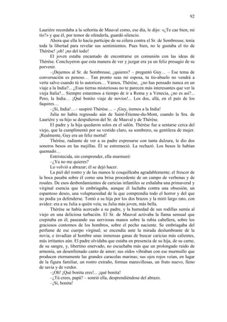 92
Laurière recordaba a la señorita de Mauval como, ese día, le dijo: «¿Te cae bien, mi
tío?» y que él, por temor de ofenderla, guardó silencio.
Ahora que ella lo hacía partícipe de su cólera contra el Sr. de Sombreuse, tenía
toda la libertad para revelar sus sentimientos. Pues bien, no le gustaba el tío de
Thérèse! ¡oh! ¡no del todo!
El joven estaba encantado de encontrarse en comunión con las ideas de
Thérèse. Concluyeron que esta manera de ver y juzgar era ya un feliz presagio de su
porvenir.
–¡Dejemos al Sr. de Sombreuse, ¿quieres? – preguntó Guy… – Ese tema de
conversación es penoso… Tan pronto seas mi esposa, tu tío-abuelo no vendrá a
verte salvo cuando tú lo autorices… Vamos, Thérèse, ¿no has pensado nunca en un
viaje a la India?... ¿Esas tierras misteriosas no te parecen más interesantes que ver la
vieja Italia?... Siempre estaremos a tiempo de ir a Roma y a Venecia, ¿no es así?...
Pero, la India… ¡Qué bonito viaje de novios!... Los dos, allá, en el país de los
faquires…
–¡Sí, India!…– suspiró Thérèse… – ¡Guy, iremos a la India!
Julia no había regresado aún de Saint-Étienne-du-Mont, cuando la Sra. de
Laurière y su hijo se despidieron del Sr. de Mauval y de Thérèse.
El padre y la hija quedaron solos en el salón. Thérèse fue a sentarse cerca del
viejo, que la cumplimentó por su vestido claro, su sombrero, su gentileza de mujer.
¡Realmente, Guy era un feliz mortal!
Thérèse, radiante de ver a su padre expresarse con tanta dulzura, le dio dos
sonoros besos en las mejillas. Él se estremeció. La rechazó. Los besos le habían
quemado…
Entristecida, sin comprender, ella murmuró:
–¿Ya no me quieres?
Lo volvió a abrazar; él se dejó hacer.
La piel del rostro y de las manos le cosquilleaba agradablemente; el frescor de
la boca pasaba sobre él como una brisa procedente de un campo de verbenas y de
rosales. De esos desbordamientos de caricias infantiles se exhalaba una primaveral y
virginal esencia que lo embriagaba, aunque él luchaba contra una obsesión, un
espantoso deseo, una voluptuosidad de la que comprendía todo el horror y del que
no podía ya defenderse. Tomó a su hija por los dos brazos y la miró largo rato, con
avidez: era a su Julia a quién veía, su Julia más joven, más bella.
Thérèse se había acercado a su padre, y la humedad de sus rodillas sumía al
viejo en una deliciosa turbación. El Sr. de Mauval activaba la llama sensual que
crepitaba en él, paseando sus nerviosas manos sobre la rubia cabellera, sobre los
graciosos contornos de los hombros, sobre el pecho naciente. Se embriagaba del
perfume de ese cuerpo virginal; se encendía ante la mirada deslumbrante de la
novia, e invadían al hombre unas inmensas ganas de buscar caricias más calientes,
más irritantes aún. El padre olvidaba que estaba en presencia de su hija, de su carne,
de su sangre, y, libertino enervado, no escuchaba más que un prolongado ruido de
armonía, un desenfrenado canto de amor; sus oídos vibraban con ese murmullo que
producen eternamente las grandes caracolas marinas; sus ojos rojos veían, en lugar
de la figura familiar, un rostro extraño, formas maravillosas, un fruto nuevo, lleno
de savia y de verdor.
–¡Oh! ¡Qué bonita eres!... ¡qué bonita!
–¿Tú crees, papá? – sonrió ella, desprendiéndose del abrazo.
–¡Sí, bonita!

 