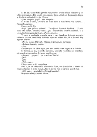 93
El Sr. de Mauval había gritado esas palabras con la mirada llameante y los
labios estremecidos. Ella sonrió, sin percatarse de su actitud, sin darse cuenta de que
se dejaba atraer hacia él por los riñones:
–¡Qué halagador, papá!... ¡qué halagador!
Él la iba a tomar, a besarla en plena boca, a mancillarla para siempre…
Retrocedió, agitado.
Entonces, ella dijo:
–Papá, ¿por qué me rechazas?... Tus ojos se llenan de lágrimas… ¿Es que
acaso estás triste?... ¡Mírame, vamos!... ¡Tu Thérèse te ama con toda su alma!... Si te
veo sufrir, tengo ganas de llorar… ¡Papá!... ¡papá!...
Y como la muchacha avanzaba hacia él para besarle en la frente, apretarlo
contra su corazón, consolarlo, mimarlo, según su hábito filial, él se levantó muy
erguido, irritado:
–¡No me toques, Thérèse!... ¡Hija de mi corazón, no me toques!
–¡Déjame abrazarte, papaito!
–¡No!
Ella chasqueó sus labios rojos, y un beso infantil silbó, alegre, en el silencio.
El hombre, de pie, en medio del salón, temblaba con todos sus miembros,
mientras la voz armoniosa decía aún amablemente:
–¡Papaíto!... ¡papaíto!... ¿un beso de tu Thérèse?
–¡No!
–¡Oh!
–¡No!... ¡no!...
Ella permanecía allí, estupefacta.
Pero él, en un sobrevenido estallido de razón, con el sudor en la frente, los
brazos colgantes, el rostro exangüe, bajó la cabeza para no ver a su querida hija.
–¡Oh! papá… ¿te enfadas?... ¡Por qué te enojas?
De pronto, el viejo rompió a llorar.

 