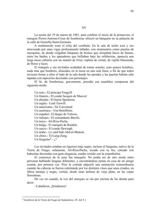 95

XV
La noche del 19 de marzo de 1881, para celebrar el inicio de la primavera, el
marqués Pierre-Antoine-César de Sombreuse ofreció un banquete en su palacete de
la calle de Grenelle-Saint-Germain.
A medianoche sonó el reloj del vestíbulo. En la sala de techo azul y oro
atravesado por unas vigas profusamente talladas, con ornamentos como puertas de
mezquitas, de donde colgaban lámparas de bronce que arrojaban haces de llamas,
entre los baúles y los aparadores que brillaban bajo las orfebrerías, aparecía una
larga mesa cubierta con un mantel de Frise, repleta de cristal, de vajilla blasonada,
de flores y luces.
El marqués y sus invitados acababan de tomar asiento; eran quince hombres,
nada más que hombres, alineados en la mesa en una sola línea, a fin de que todos
tuviesen frente a ellos el lado de la sala donde las paredes y las puertas habían sido
tapadas con tapicerías decoradas con personajes.
El Sr. de Sombreuse, gravemente, presidía esa asamblea compuesta del
siguiente modo:
Un ruso.- El príncipe Fongoff.
Un francés.- El conde Jacques de Mauval
Un alemán.- El barón Speckeim.
Un inglés.- Lord Terwill.
Un americano.- Sir Carvelend.
Un austríaco.- Von Bomffeim.
Un español.- El duque de Valroso.
Un italiano.- El comandante Barchi;
Un turco.- Ali-Riza-Pacha.
Un belga.- El marqués de Ruidels.
Un sueco.- El conde Dewingh.
Un árabe.- Le caïd Sidi-Abd-el-Maleck.
Un chino.- Ti-Lung-Zang.
Un fueguino6.- ¿?
Los invitados estaban en riguroso traje negro, incluso el fueguino, nativo de la
Tierra de Fuego; solamente, Ali-Riza-Pacha, tocado con su fez, calzado con
babuchas decoradas con gran elegancia, estaba vestido con la estambulina.
El comienzo de la cena fue tranquilo. No podía ser de otro modo entre
personas hablando lenguas diferentes, y encontrándose juntas en casa de un amigo
común, por primera vez. Pero la comida adquirió una animación extraordinaria
cuando las cabezas se fueron calentando por los distintos vinos que unos criados, en
librea naranja y negra, vertían, desde unas ánforas de vieja plata, en las copas
florentinas.
De vez en cuando, la voz del marqués se oía por encima de las demás para
decir:
–Caballeros, ¡brindemos!

6

Gentilicio de la Tierra de Fuego de Sudamérica. (N. del T.)

 