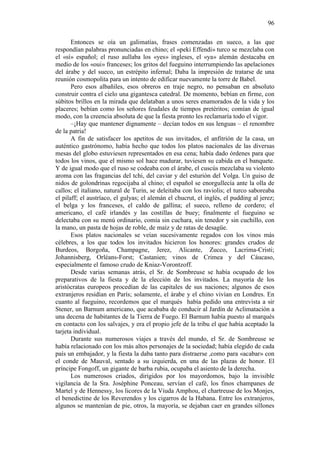 96
Entonces se oía un galimatías, frases comenzadas en sueco, a las que
respondían palabras pronunciadas en chino; el «peki Effendi» turco se mezclaba con
el «sí» español; el ruso aullaba los «yes» ingleses, el «ya» alemán destacaba en
medio de los «oui» franceses; los gritos del fueguino interrumpiendo las apelaciones
del árabe y del sueco, un estrépito infernal; Daba la impresión de tratarse de una
reunión cosmopolita para un intento de edificar nuevamente la torre de Babel.
Pero esos albañiles, esos obreros en traje negro, no pensaban en absoluto
construir contra el cielo una gigantesca catedral. De momento, bebían en firme, con
súbitos brillos en la mirada que delataban a unos seres enamorados de la vida y los
placeres; bebían como los señores feudales de tiempos pretéritos; comían de igual
modo, con la creencia absoluta de que la fiesta pronto les reclamaría todo el vigor.
–¡Hay que mantener dignamente – decían todos en sus lenguas – el renombre
de la patria!
A fin de satisfacer los apetitos de sus invitados, el anfitrión de la casa, un
auténtico gastrónomo, había hecho que todos los platos nacionales de las diversas
mesas del globo estuviesen representados en esa cena; había dado órdenes para que
todos los vinos, que el mismo sol hace madurar, tuviesen su cabida en el banquete.
Y de igual modo que el ruso se codeaba con el árabe, el cuscús mezclaba su violento
aroma con las fragancias del tchi, del caviar y del esturión del Volga. Un guiso de
nidos de golondrinas regocijaba al chino; el español se enorgullecía ante la olla de
callos; el italiano, natural de Turin, se deleitaba con los raviolis; el turco saboreaba
el pilaff; el austríaco, el gulyas; el alemán el chucrut, el inglés, el pudding al jerez;
el belga y los franceses, el caldo de gallina; el sueco, relleno de cordero; el
americano, el café irlandés y las costillas de buey; finalmente el fueguino se
delectaba con su menú ordinario, comía sin cuchara, sin tenedor y sin cuchillo, con
la mano, un pasta de hojas de roble, de maíz y de ratas de desagüe.
Esos platos nacionales se veían sucesivamente regados con los vinos más
célebres, a los que todos los invitados hicieron los honores: grandes crudos de
Burdeos, Borgoña, Champagne, Jerez, Alicante, Zucco, Lacrima-Cristi;
Johannisberg, Orléans-Forst; Castanien; vinos de Crimea y del Cáucaso,
especialmente el famoso crudo de Kniaz-Vorontzoff.
Desde varias semanas atrás, el Sr. de Sombreuse se había ocupado de los
preparativos de la fiesta y de la elección de los invitados. La mayoría de los
aristócratas europeos procedían de las capitales de sus naciones; algunos de esos
extranjeros residían en París; solamente, el árabe y el chino vivían en Londres. En
cuanto al fueguino, recordemos que el marqués había pedido una entrevista a sir
Stener, un Barnum americano, que acababa de conducir al Jardín de Aclimatación a
una decena de habitantes de la Tierra de Fuego. El Barnum había puesto al marqués
en contacto con los salvajes, y era el propio jefe de la tribu el que había aceptado la
tarjeta individual.
Durante sus numerosos viajes a través del mundo, el Sr. de Sombreuse se
había relacionado con los más altos personajes de la sociedad; había elegido de cada
país un embajador, y la fiesta la daba tanto para distraerse ,como para «acabar» con
el conde de Mauval, sentado a su izquierda, en una de las plazas de honor. El
príncipe Fongoff, un gigante de barba rubia, ocupaba el asiento de la derecha.
Los numerosos criados, dirigidos por los mayordomos, bajo la invisible
vigilancia de la Sra. Josèphine Ponceau, servían el café, los finos champanes de
Martel y de Hennessy, los licores de la Viuda Amphou, el chartreuse de los Monjes,
el benedictine de los Reverendos y los cigarros de la Habana. Entre los extranjeros,
algunos se mantenían de pie, otros, la mayoría, se dejaban caer en grandes sillones

 