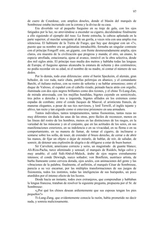 97
de cuero de Courdoue, con amplios doseles, donde el blasón del marqués de
Sombreuse estaba incrustado con la corona y la divisa de su casa.
Era divertido ver al pequeño fueguino en su traje de gala, con los ojos
fatigados por la luz, no atreviéndose a encender su cigarro, decidiéndose finalmente
a ello siguiendo el ejemplo del ruso. La frente estrecha, la cabeza aplastada en la
parte superior, el maxilar semejante al de un gorila, a veces reía con una amplia risa
silenciosa. El habitante de la Tierra de Fuego, que hay que designar con un «?»,
puesto que su nombre era un galimatías intraducible, formaba un singular contraste
con el príncipe Fongoff: este, un gigante, con frente desmesuradamente amplia, ojos
claros, era muestra de la civilización que progresa y manda; el otro, un enano, la
especie atrofiada, estacionaria, ajena al avance, inmóvil en la obra selectiva, desde
dos mil siglos atrás. El príncipe ruso medía dos metros y hablaba todas las lenguas
de Europa; el fueguino apenas alcanzaba la estatura de ochenta y dos centímetros;
no podía recordar sin su edad, ni el nombre de su madre, ni contar el número de sus
dedos.
Por lo demás, todo eran diferencias: entre el barón Speckeim, el alemán, gran
bebedor, de voz ruda, nariz chata, patillas pelirrojas en abanico, y el comandante
Barchi, el italiano meloso, con su rostro de señorita y su hablar armonioso; entre el
duque de Valroso, el español con el cabello rizado, peinado hacia atrás con orgullo,
iluminada con dos ojos negros brillantes como dos tizones, y el chino Ti-Lung-Zan,
de mirada atravesada, con los mejillas hundidas, bigotes cayendo en semicírculo,
tres pelos a derecha y tres a izquierda, bigotes afilados en los extremos como
espadas de combate; entre el conde Jacques de Mauval, el aristócrata francés, de
maneras elegantes, a pesar de sus tics nerviosos, y lord Terwill, el inglés tajante y
altivo, tan recto y tan erguido como si estuviese prisionero en una armadura.
Tantos individuos, tantos temperamentos, tantas fisonomías, tantas razas no
muy diferentes sin duda las unas de las otras, pero fáciles de reconocer, menos en
las líneas del rostro de los hombres, menos en las distinciones de los rasgos, en la
variedad de las máscaras y en el conjunto, que en las actitudes de los seres, en sus
manifestaciones exteriores, en su indolencia o en su vivacidad, en su flema o en su
comportamiento, en su manera de fumar, de tomar el cigarro, de inclinarse o
sentarse sobre los sofás, de toser, de extender el brazo derecho, de cerrar o de abrir
las manos, de fijar un objeto o dejar de mirarlo, de hablar, de reír, de saludar, de
sonreir, de detener una explosión de alegría o de obligarse a estar de buen humor.
Sir Carvelent, americano correcto y serio, un magistrado de guante blanco;
Ali-Riza-Pacha, turco afeminado y sensual; el marqués de Ruidels, belga calvo y
muy amable; el caïd Sidi-Abd-el-Maleck, árabe de ojos negros extrañamente
intensos; el conde Dewingh, sueco soñador; von Bonfleim, austríaco artista, de
barba llameante como cerveza dorada, ojos azules, con animaciones del gesto y las
vibraciones de la palabra; finalmente, el anfitrión, el marqués César de Sombreuse,
parecía a su vez encarnar, por las múltiples transformaciones de sus juegos de
fisionomía, todos los instintos, todas las inteligencias de sus huéspedes, un poco
aturdidos por el intenso efecto de los licores.
Desde hacía un instante, todos esos extranjeros, que comprendían y hablaban
la lengua francesa, trataban de resolver la siguiente pregunta, propuesta por el Sr. de
Sombreuse:
«¿Por qué los chinos desean ardientemente que sus esposas tengan los pies
pequeños?»
Ti-Lung-Zang, que evidentemente conocía la razón, había prometido no decir
nada, y sonreía maliciosamente.

 
