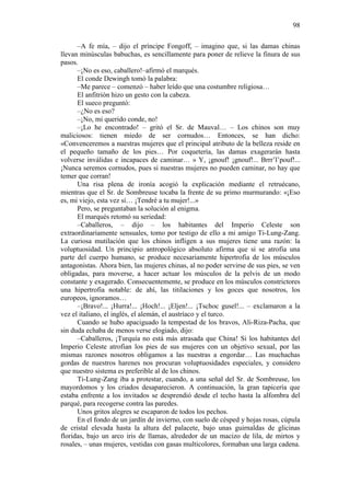 98
–A fe mía, – dijo el príncipe Fongoff, – imagino que, si las damas chinas
llevan minúsculas babuchas, es sencillamente para poner de relieve la finura de sus
pasos.
–¡No es eso, caballero!–afirmó el marqués.
El conde Dewingh tomó la palabra:
–Me parece – comenzó – haber leído que una costumbre religiosa…
El anfitrión hizo un gesto con la cabeza.
El sueco preguntó:
–¿No es eso?
–¡No, mi querido conde, no!
–¡Lo he encontrado! – gritó el Sr. de Mauval… – Los chinos son muy
maliciosos: tienen miedo de ser cornudos… Entonces, se han dicho:
«Convenceremos a nuestras mujeres que el principal atributo de la belleza reside en
el pequeño tamaño de los pies… Por coquetería, las damas exagerarán hasta
volverse inválidas e incapaces de caminar… » Y, ¡gnouf! ¡gnouf!... Brrr’l’pouf!...
¡Nunca seremos cornudos, pues si nuestras mujeres no pueden caminar, no hay que
temer que corran!
Una risa plena de ironía acogió la explicación mediante el retruécano,
mientras que el Sr. de Sombreuse tocaba la frente de su primo murmurando: «¡Eso
es, mi viejo, esta vez sí… ¡Tendré a tu mujer!...»
Pero, se preguntaban la solución al enigma.
El marqués retomó su seriedad:
–Caballeros, – dijo – los habitantes del Imperio Celeste son
extraordinariamente sensuales, tomo por testigo de ello a mi amigo Ti-Lung-Zang.
La curiosa mutilación que los chinos infligen a sus mujeres tiene una razón: la
voluptuosidad. Un principio antropológico absoluto afirma que si se atrofia una
parte del cuerpo humano, se produce necesariamente hipertrofia de los músculos
antagonistas. Ahora bien, las mujeres chinas, al no poder servirse de sus pies, se ven
obligadas, para moverse, a hacer actuar los músculos de la pelvis de un modo
constante y exagerado. Consecuentemente, se produce en los músculos constrictores
una hipertrofia notable: de ahí, las titilaciones y los goces que nosotros, los
europeos, ignoramos…
–¡Bravo!... ¡Hurra!... ¡Hoch!... ¡Eljen!... ¡Tschoc gusel!... – exclamaron a la
vez el italiano, el inglés, el alemán, el austríaco y el turco.
Cuando se hubo apaciguado la tempestad de los bravos, Ali-Riza-Pacha, que
sin duda echaba de menos verse elogiado, dijo:
–Caballeros, ¡Turquía no está más atrasada que China! Si los habitantes del
Imperio Celeste atrofian los pies de sus mujeres con un objetivo sexual, por las
mismas razones nosotros obligamos a las nuestras a engordar… Las muchachas
gordas de nuestros harenes nos procuran voluptuosidades especiales, y considero
que nuestro sistema es preferible al de los chinos.
Ti-Lung-Zang iba a protestar, cuando, a una señal del Sr. de Sombreuse, los
mayordomos y los criados desaparecieron. A continuación, la gran tapicería que
estaba enfrente a los invitados se desprendió desde el techo hasta la alfombra del
parqué, para recogerse contra las paredes.
Unos gritos alegres se escaparon de todos los pechos.
En el fondo de un jardín de invierno, con suelo de césped y hojas rosas, cúpula
de cristal elevada hasta la altura del palacete, bajo unas guirnaldas de glicinas
floridas, bajo un arco iris de llamas, alrededor de un macizo de lila, de mirtos y
rosales, – unas mujeres, vestidas con gasas multicolores, formaban una larga cadena.

 